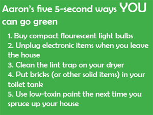 Aaron's five 5-second ways you can go green: 1. Buy compact flourescent light bulbs; 2. Unplug electronic items when you leave the house; 3. Clean the lint trap on your dryer; 4. Put bricks (or other solid items) in your toilet tank; 5. Use low-toxin paint the next time you spruce up your house.