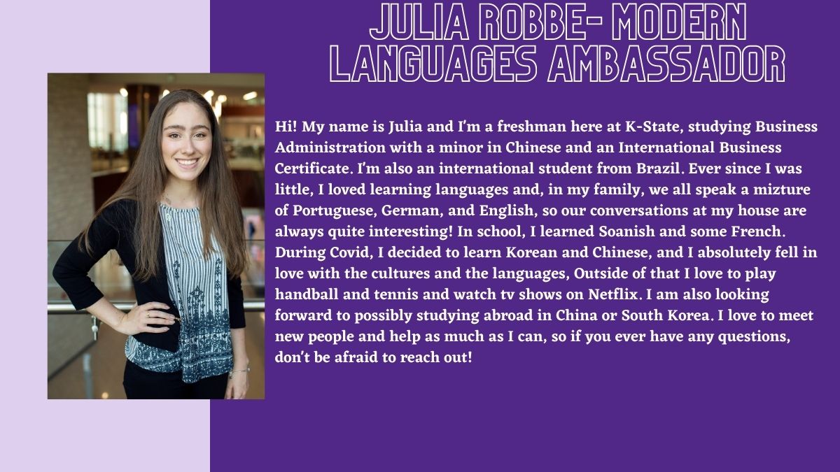 Julia Robbe- Modern Languages Ambassador. Hi! My name is Julia and I'm a freshman here at K-State, studying Business Administration with a minor in Chinese and an International Business Certificate. I'm also an international student from Brazil. Ever since I was little, I loved learning languages and, in my family, we all speak a mizture of Portuguese, German, and English, so our conversations at my house are always quite interesting! In school, I learned Soanish and some French. During Covid, I decided to learn Korean and Chinese, and I absolutely fell in love with the cultures and the languages, Outside of that I love to play handball and tennis and watch tv shows on Netflix. I am also looking forward to possibly studying abroad in China or South Korea. I love to meet new people and help as much as I can, so if you ever have any questions, don't be afraid to reach out! 