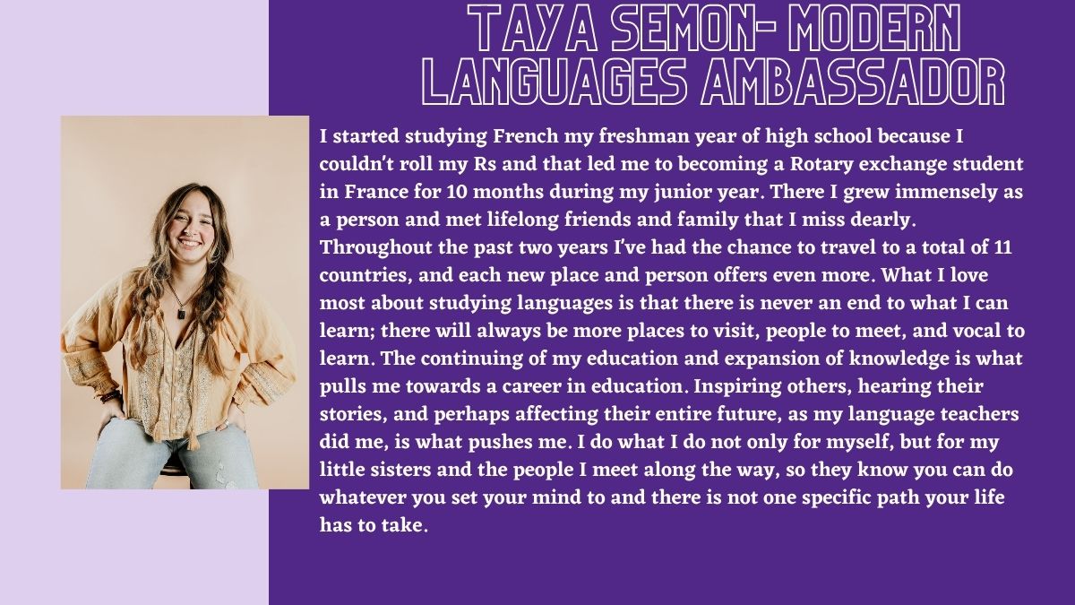 Taya Semon- Modern Languages Ambassador. I started studying French my freshman year of high school because I couldn't roll my Rs and that led me to becoming a Rotary exchange student in France for 10 months during my junior year. There I grew immensely as a person and met lifelong friends and family that I miss dearly. Throughout the past two years I've had the chance to travel to a total of 11 countries, and each new place and person offers even more. What I love most about studying languages is that there is never an end to what I can learn; there will always be more places to visit, people to meet, and vocal to learn. The continuing of my education and expansion of knowledge is what pulls me towards a career in education. Inspiring others, hearing their stories, and perhaps affecting their entire future, as my language teachers did me, is what pushes me. I do what I do not only for myself, but for my little sisters and the people I meet along the way, so they know you can do whatever you set your mind to and there is not one specific path your life has to take.