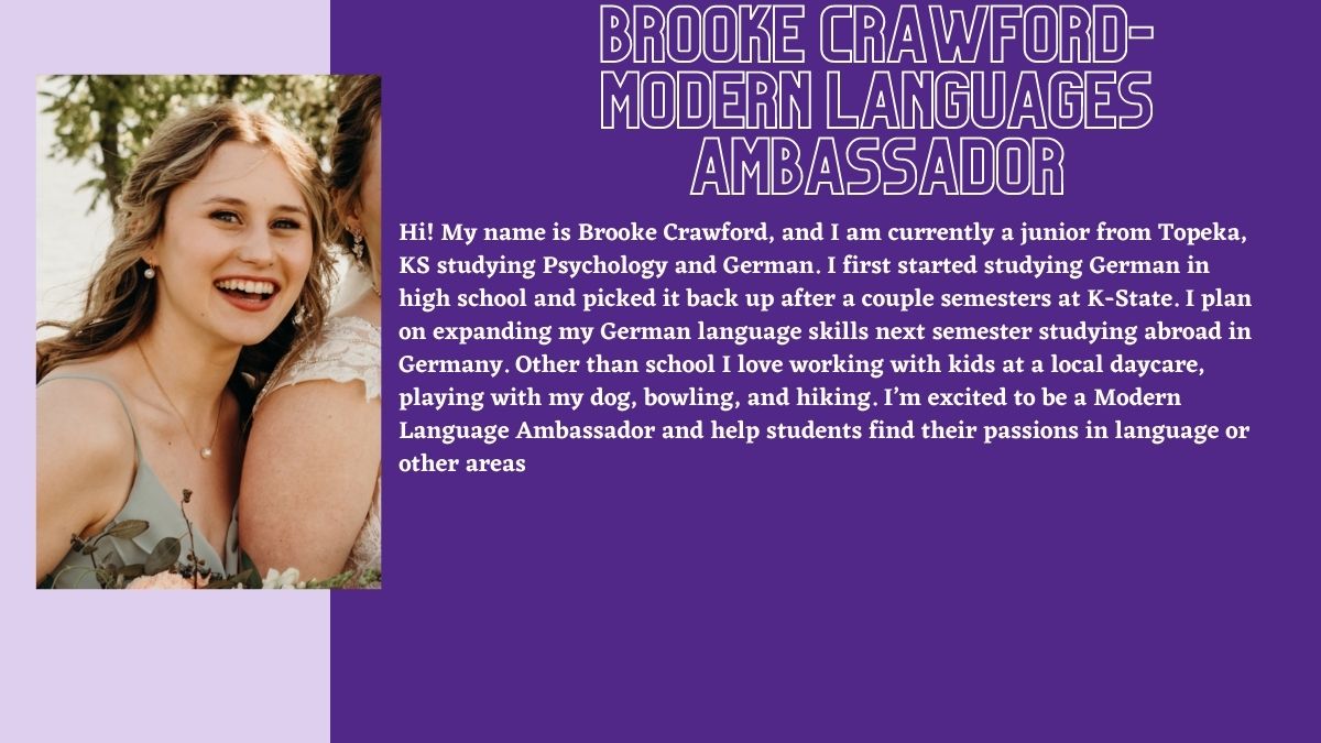 Brooke crawford- Modern Languages Ambassador. Hi! My name is Brooke Crawford, and I am currently a junior from Topeka, KS studying Psychology and German. I first started studying German in high school and picked it back up after a couple semesters at K-State. I plan on expanding my German language skills next semester studying abroad in Germany. Other than school I love working with kids at a local daycare, playing with my dog, bowling, and hiking. I’m excited to be a Modern Language Ambassador and help students find their passions in language or other areas