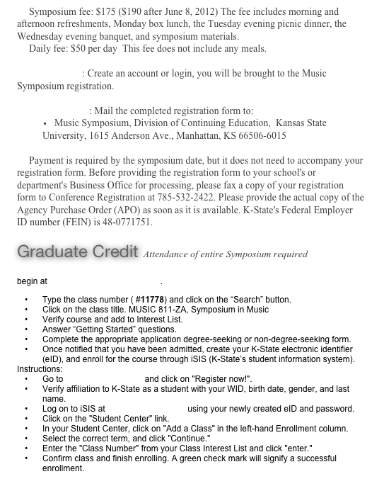 Symposium fee: $175 ($190 after June 8, 2012) The fee includes morning and afternoon refreshments, Monday box lunch, the Tuesday evening picnic dinner, the Wednesday evening banquet, and symposium materials.
Daily fee: $50 per day  This fee does not include any meals.Online Form : Create an account or login, you will be brought to the Music Symposium registration.Mail/Fax Form: Mail the completed registration form to:
Music Symposium, Division of Continuing Education,  Kansas State University, 1615 Anderson Ave., Manhattan, KS 66506-6015Payment is required by the symposium date, but it does not need to accompany your registration form. Before providing the registration form to your school's or department's Business Office for processing, please fax a copy of your registration form to Conference Registration at 785-532-2422. Please provide the actual copy of the Agency Purchase Order (APO) as soon as it is available. K-State's Federal Employer ID number (FEIN) is 48-0771751.

Graduate Credit Attendance of entire Symposium required

begin at www.dce.k-state.edu/courses.  
Type the class number ( #11778) and click on the “Search” button.
Click on the class title. MUSIC 811-ZA, Symposium in Music
Verify course and add to Interest List.
Answer “Getting Started” questions.
Complete the appropriate application degree-seeking or non-degree-seeking form.
Once notified that you have been admitted, create your K-State electronic identifier (eID), and enroll for the course through iSIS (K-State’s student information system).  
Instructions:
Go to http://eid.k-state.edu and click on "Register now!".
Verify affiliation to K-State as a student with your WID, birth date, gender, and last name.
Log on to iSIS at http://isis.k-state.edu using your newly created eID and password. 
Click on the "Student Center" link.
In your Student Center, click on "Add a Class" in the left-hand Enrollment column.
Select the correct term, and click "Continue."
Enter the "Class Number" from your Class Interest List and click "enter."
Confirm class and finish enrolling. A green check mark will signify a successful enrollment.
