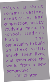 "Music is about communication, creativity, and cooperation, and, by studying music in school, students have the opportunity to build on these skills, enrich their lives, and experience the world from a new perspective."  
      ~Bill Clinton