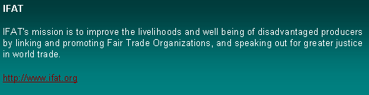 Text Box: IFATIFAT's mission is to improve the livelihoods and well being of disadvantaged producers by linking and promoting Fair Trade Organizations, and speaking out for greater justice in world trade. http://www.ifat.org