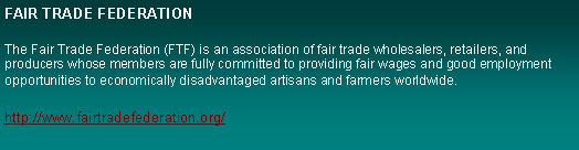 Text Box: FAIR TRADE FEDERATIONThe Fair Trade Federation (FTF) is an association of fair trade wholesalers, retailers, and producers whose members are fully committed to providing fair wages and good employment opportunities to economically disadvantaged artisans and farmers worldwide.http://www.fairtradefederation.org/