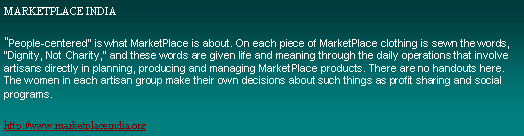 Text Box: MARKETPLACE INDIA"People-centered" is what MarketPlace is about. On each piece of MarketPlace clothing is sewn the words, "Dignity, Not Charity," and these words are given life and meaning through the daily operations that involve artisans directly in planning, producing and managing MarketPlace products. There are no handouts here. The women in each artisan group make their own decisions about such things as profit sharing and social programs. http://www.marketplaceindia.org