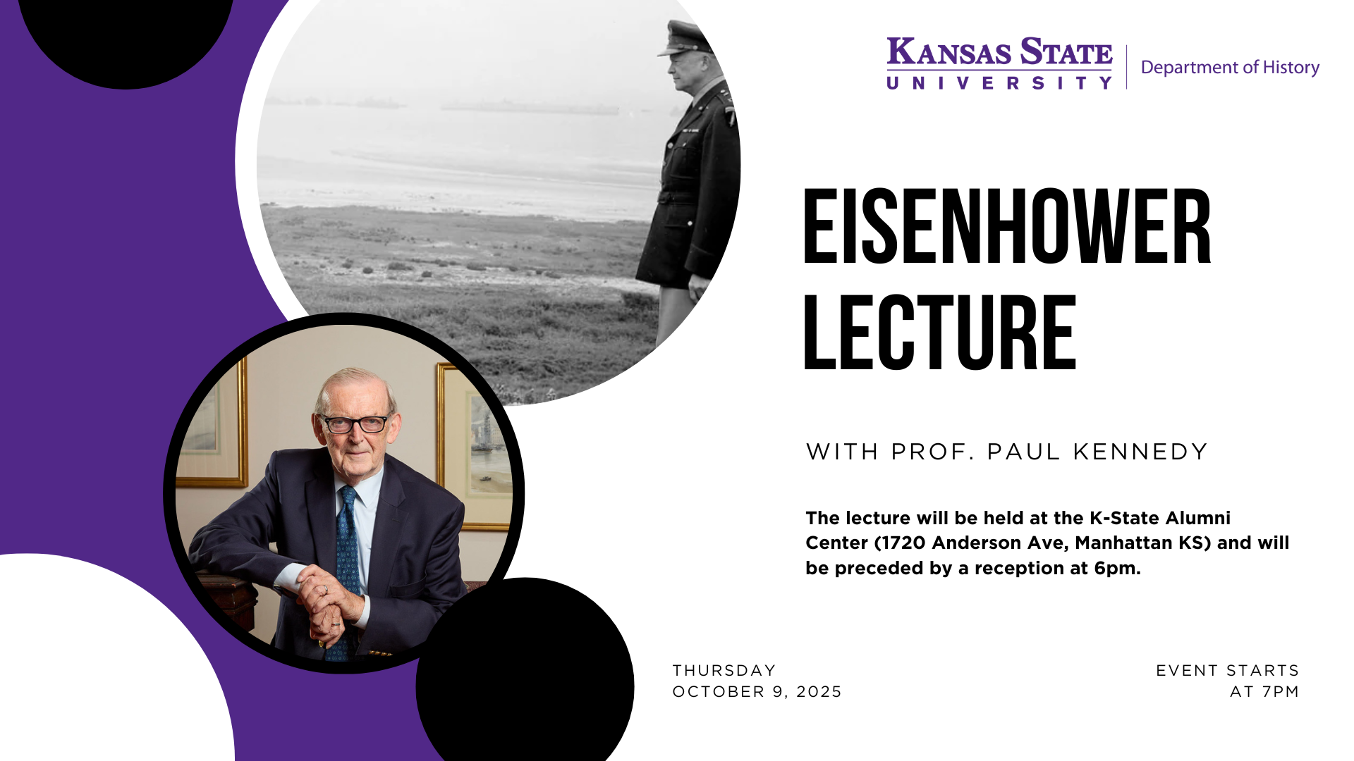 The K-State History Department invites you to attend the 2025 Lecture on October 9, 2025, at 7:00pm.  Professor Paul Kennedy of Yale University will present "Eisenhower on Omaha Beach...or the Many Components to the Allied Victory."  The lecture will be held at the K-State Alumni Center (1720 Anderson Ave, Manhattan KS) and will be preceded by a reception at 6pm. 