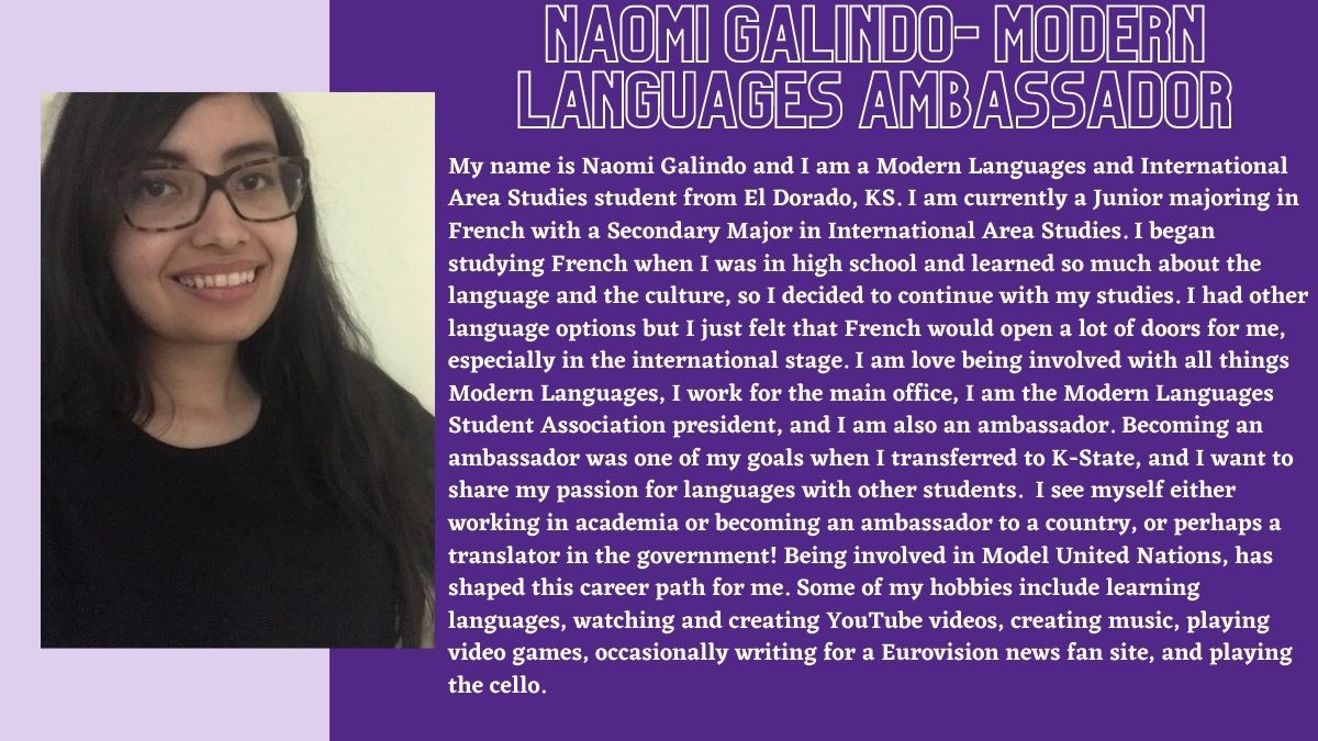 Naomi Galindo- Modern Languages Ambassador. My name is Naomi Galindo and I am a Modern Languages and International Area Studies student from El Dorado, KS. I am currently a Junior majoring in French with a Secondary Major in International Area Studies. I began studying French when I was in high school and learned so much about the language and the culture, so I decided to continue with my studies. I had other language options but I just felt that French would open a lot of doors for me, especially in the international stage. I am love being involved with all things Modern Languages, I work for the main office, I am the Modern Languages Student Association president, and I am also an ambassador. Becoming an ambassador was one of my goals when I transferred to K-State, and I want to share my passion for languages with other students.  I see myself either working in academia or becoming an ambassador to a country, or perhaps a translator in the government! Being involved in Model United Nations, has shaped this career path for me. Some of my hobbies include learning languages, watching and creating YouTube videos, creating music, playing video games, occasionally writing for a Eurovision news fan site, and playing the cello.