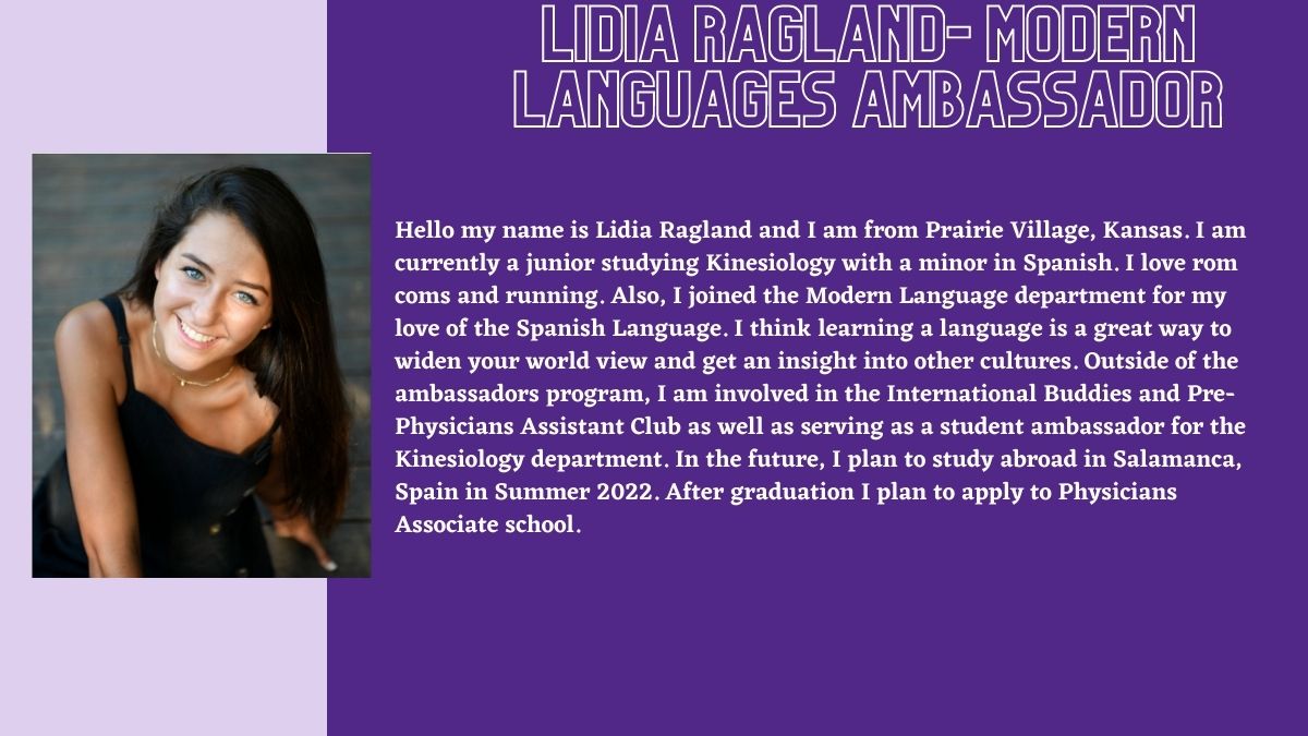 Lidia Ragland- Modern Languages Ambassador. Hello my name is Lidia Ragland and I am from Prairie Village, Kansas. I am currently a junior studying Kinesiology with a minor in Spanish. I love rom coms and running. Also, I joined the Modern Language department for my love of the Spanish Language. I think learning a language is a great way to widen your world view and get an insight into other cultures. Outside of the ambassadors program, I am involved in the International Buddies and Pre-Physicians Assistant Club as well as serving as a student ambassador for the Kinesiology department. In the future, I plan to study abroad in Salamanca, Spain in Summer 2022. After graduation I plan to apply to Physicians Associate school.