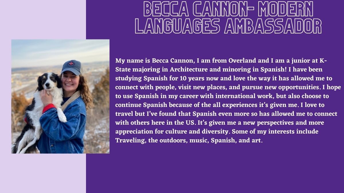 Becca Cannon- Modern Languages Ambassador. My name is Becca Cannon, I am from Overland and I am a junior at K-State majoring in Architecture and minoring in Spanish! I have been studying Spanish for 10 years now and love the way it has allowed me to connect with people, visit new places, and pursue new opportunities. I hope to use Spanish in my career with international work, but also choose to continue Spanish because of the all experiences it’s given me. I love to travel but I’ve found that Spanish even more so has allowed me to connect with others here in the US. It’s given me a new perspectives and more appreciation for culture and diversity. Some of my interests include Traveling, the outdoors, music, Spanish, and art.