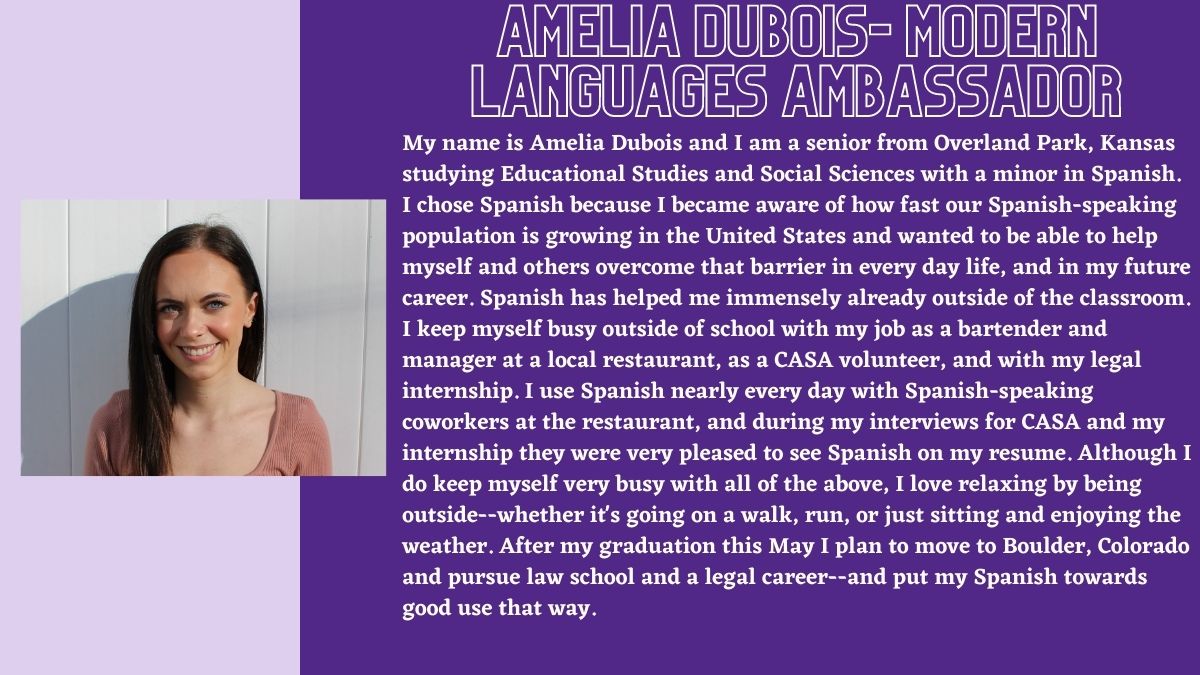 Amelia Dubois- Modern Languages Ambassador. My name is Amelia Dubois and I am a senior from Overland Park, Kansas studying Educational Studies and Social Sciences with a minor in Spanish. I chose Spanish because I became aware of how fast our Spanish-speaking population is growing in the United States and wanted to be able to help myself and others overcome that barrier in every day life, and in my future career. Spanish has helped me immensely already outside of the classroom. I keep myself busy outside of school with my job as a bartender and manager at a local restaurant, as a CASA volunteer, and with my legal internship. I use Spanish nearly every day with Spanish-speaking coworkers at the restaurant, and during my interviews for CASA and my internship they were very pleased to see Spanish on my resume. Although I do keep myself very busy with all of the above, I love relaxing by being outside--whether it's going on a walk, run, or just sitting and enjoying the weather. After my graduation this May I plan to move to Boulder, Colorado and pursue law school and a legal career--and put my Spanish towards good use that way.