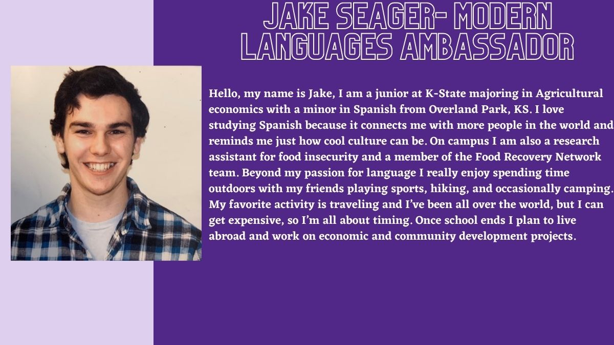 Jake seager- Modern Languages Ambassador. Hello, my name is Jake, I am a junior at K-State majoring in Agricultural economics with a minor in Spanish from Overland Park, KS. I love studying Spanish because it connects me with more people in the world and reminds me just how cool culture can be. On campus I am also a research assistant for food insecurity and a member of the Food Recovery Network team. Beyond my passion for language I really enjoy spending time outdoors with my friends playing sports, hiking, and occasionally camping. My favorite activity is traveling and I’ve been all over the world, but I can get expensive, so I’m all about timing. Once school ends I plan to live abroad and work on economic and community development projects.
