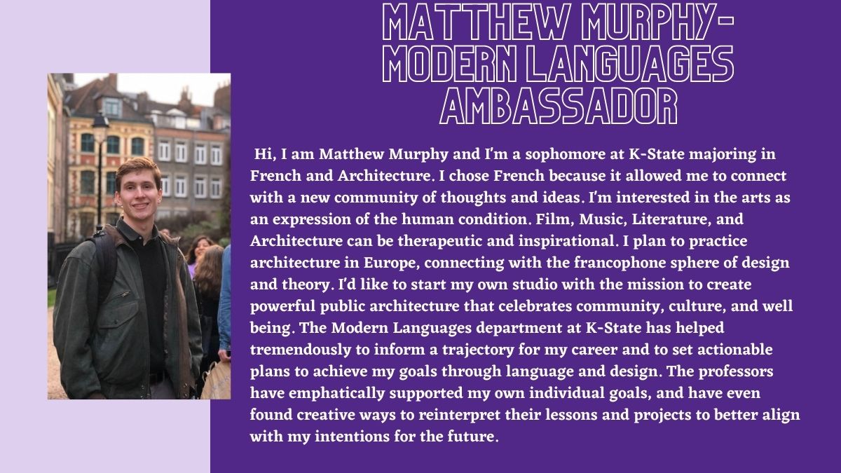 Matthew Murphy- Modern Languages Ambassador. Hi, I am Matthew Murphy and I'm a sophomore at K-State majoring in French and Architecture. I chose French because it allowed me to connect with a new community of thoughts and ideas. I'm interested in the arts as an expression of the human condition. Film, Music, Literature, and Architecture can be therapeutic and inspirational. I plan to practice architecture in Europe, connecting with the francophone sphere of design and theory. I'd like to start my own studio with the mission to create powerful public architecture that celebrates community, culture, and well being. The Modern Languages department at K-State has helped tremendously to inform a trajectory for my career and to set actionable plans to achieve my goals through language and design. The professors have emphatically supported my own individual goals, and have even found creative ways to reinterpret their lessons and projects to better align with my intentions for the future.