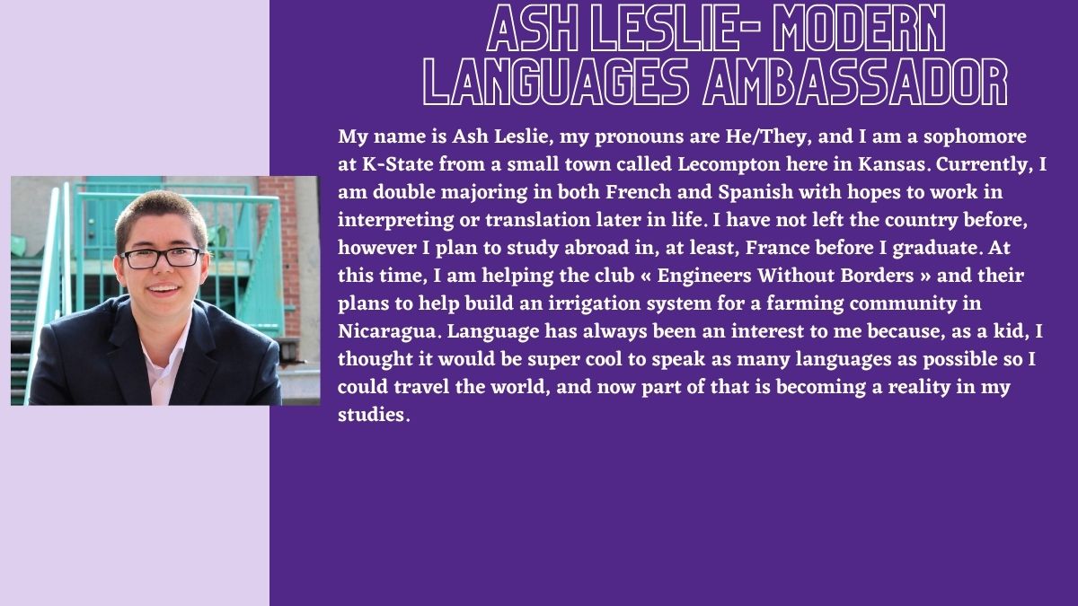 Ash Leslie- Modern Languages Ambassador. My name is Ash Leslie, my pronouns are He/They, and I am a sophomore at K-State from a small town called Lecompton here in Kansas. Currently, I am double majoring in both French and Spanish with hopes to work in interpreting or translation later in life. I have not left the country before, however I plan to study abroad in, at least, France before I graduate. At this time, I am helping the club « Engineers Without Borders » and their plans to help build an irrigation system for a farming community in Nicaragua. Language has always been an interest to me because, as a kid, I thought it would be super cool to speak as many languages as possible so I could travel the world, and now part of that is becoming a reality in my studies.