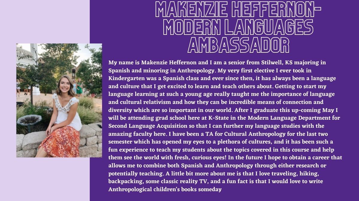Makenzie heffernon- Modern Languages Ambassador. My name is Makenzie Heffernon and I am a senior from Stilwell, KS majoring in Spanish and minoring in Anthropology. My very first elective I ever took in Kindergarten was a Spanish class and ever since then, it has always been a language and culture that I get excited to learn and teach others about. Getting to start my language learning at such a young age really taught me the importance of language and cultural relativism and how they can be incredible means of connection and diversity which are so important in our world. After I graduate this up-coming May I will be attending grad school here at K-State in the Modern Language Department for Second Language Acquisition so that I can further my language studies with the amazing faculty here. I have been a TA for Cultural Anthropology for the last two semester which has opened my eyes to a plethora of cultures, and it has been such a fun experience to teach my students about the topics covered in this course and help them see the world with fresh, curious eyes! In the future I hope to obtain a career that allows me to combine both Spanish and Anthropology through either research or potentially teaching. A little bit more about me is that I love traveling, hiking, backpacking, some classic reality TV, and a fun fact is that I would love to write Anthropological children's books someday