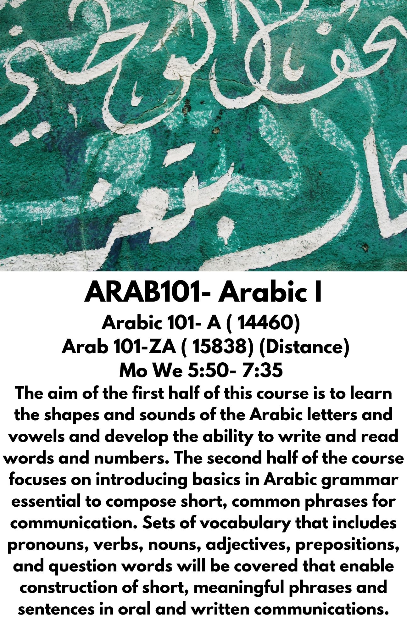 ARAB101- Arabic I Arabic 101- A ( 14460)   Arab 101-ZA ( 15838) (Distance) Mo We 5:50- 7:35  The aim of the first half of this course is to learn the shapes and sounds of the Arabic letters and vowels and develop the ability to write and read words and numbers. The second half of the course focuses on introducing basics in Arabic grammar essential to compose short, common phrases for communication. Sets of vocabulary that includes pronouns, verbs, nouns, adjectives, prepositions, and question words will be covered that enable construction of short, meaningful phrases and sentences in oral and written communications.