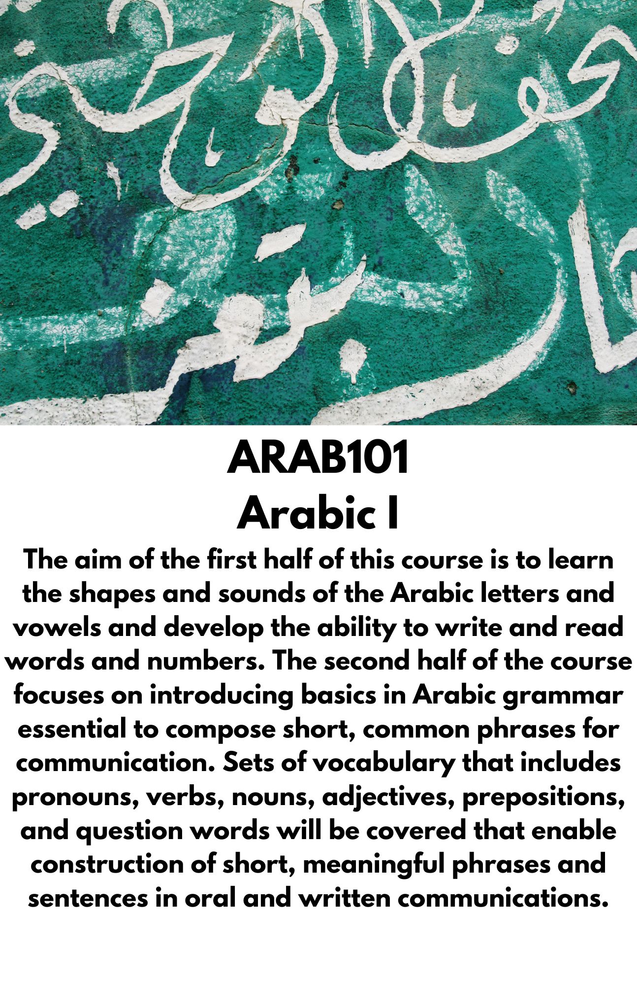 ARAB101 Arabic I The aim of the first half of this course is to learn the shapes and sounds of the Arabic letters and vowels and develop the ability to write and read words and numbers. The second half of the course focuses on introducing basics in Arabic grammar essential to compose short, common phrases for communication. Sets of vocabulary that includes pronouns, verbs, nouns, adjectives, prepositions, and question words will be covered that enable construction of short, meaningful phrases and sentences in oral and written communications.