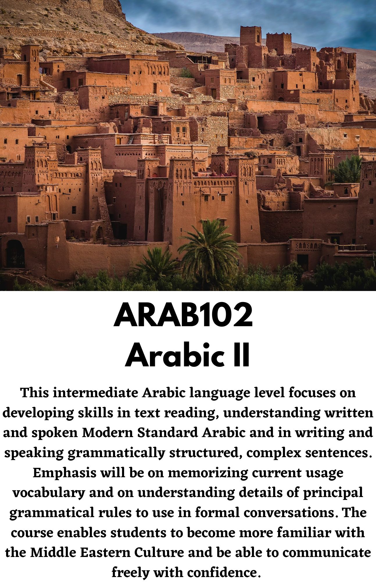 ARAB102  Arabic II. This intermediate Arabic language level focuses on developing skills in text reading, understanding written and spoken Modern Standard Arabic and in writing and speaking grammatically structured, complex sentences. Emphasis will be on memorizing current usage vocabulary and on understanding details of principal grammatical rules to use in formal conversations. The course enables students to become more familiar with the Middle Eastern Culture and be able to communicate freely with confidence.