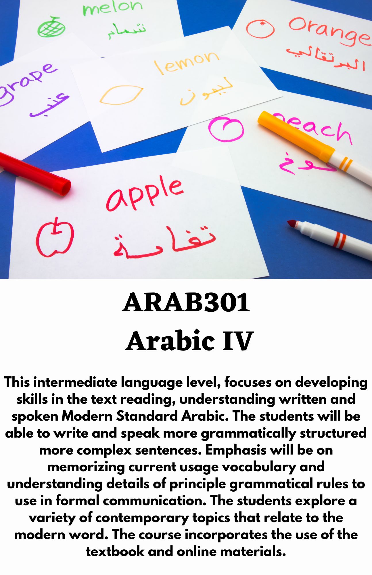 ARAB301  Arabic IV. This intermediate language level, focuses on developing skills in the text reading, understanding written and spoken Modern Standard Arabic. The students will be able to write and speak more grammatically structured more complex sentences. Emphasis will be on memorizing current usage vocabulary and understanding details of principle grammatical rules to use in formal communication. The students explore a variety of contemporary topics that relate to the modern word. The course incorporates the use of the textbook and online materials.