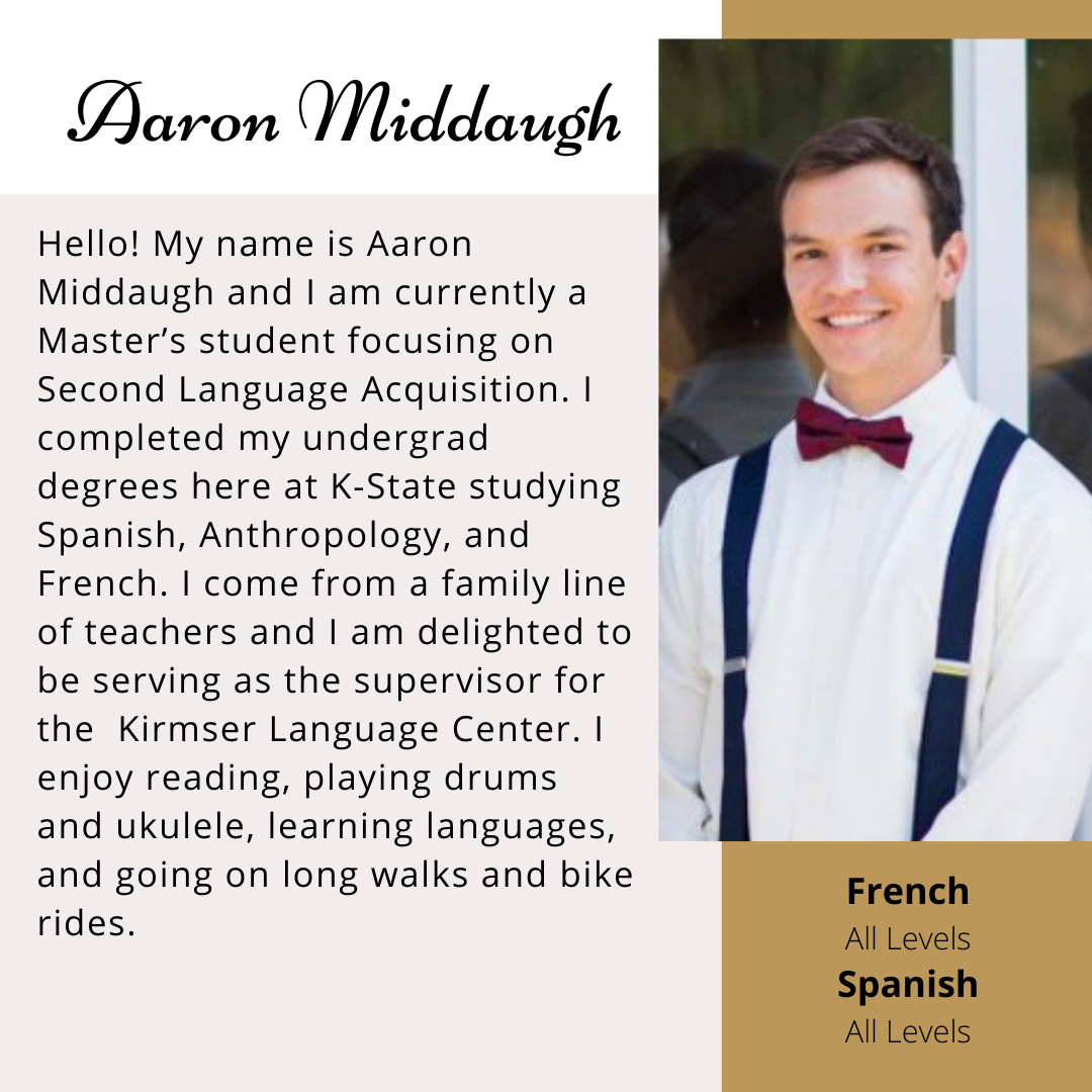 Aaron Middaugh- Hello! My name is Aaron Middaugh and I am currently a Master's student focusing on Second Language Acquisition. I completed my undergrad degrees here at K-State studying Spanish, Anthropology, and French. I come from a family line of teachers and I am delighted to be serving as the supervisor for the Kirmser Language Center. I enjoy reading, playing drums, and ukulele, learning languages, and going on long walks and bike rides.