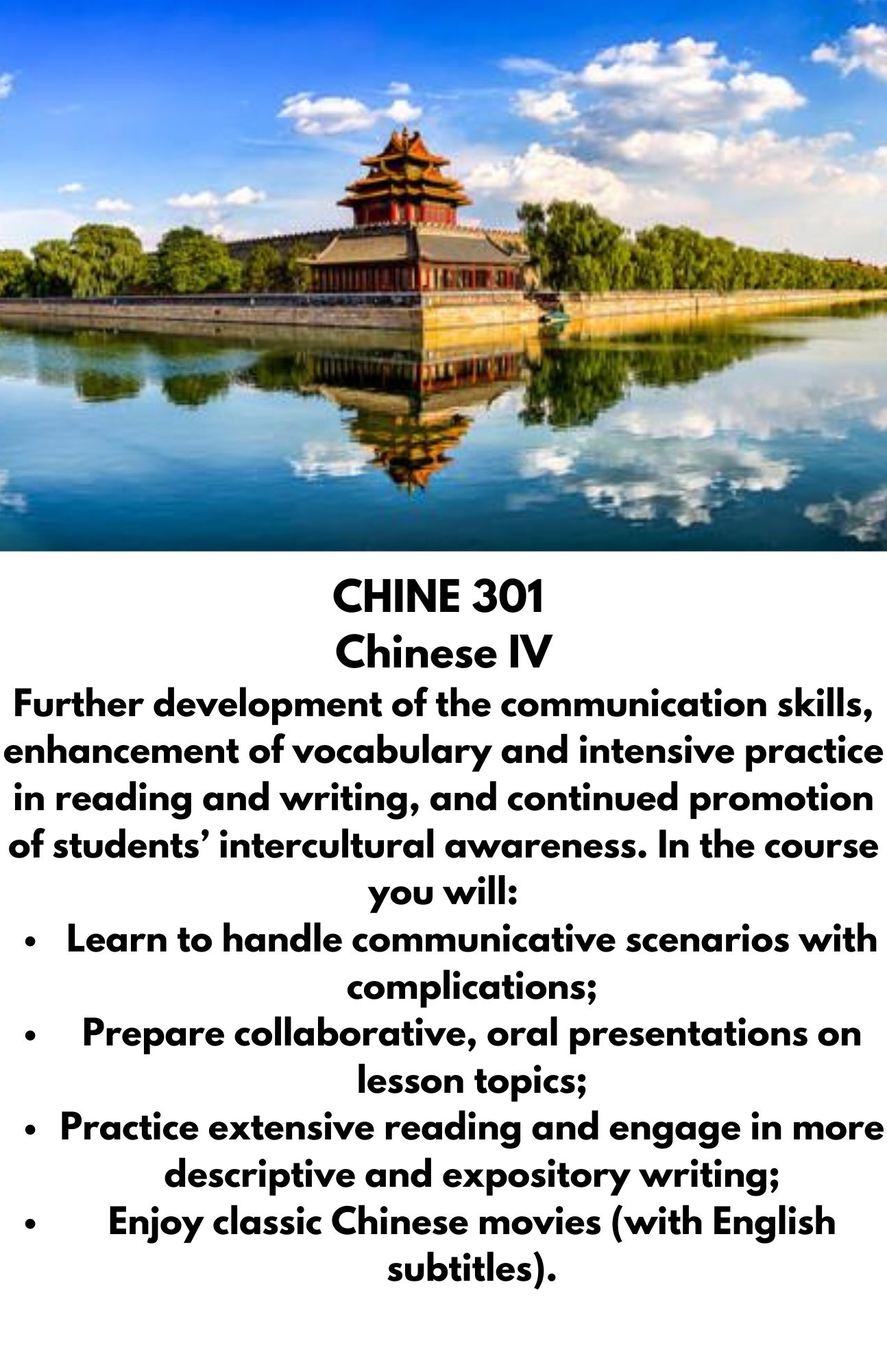 CHINE 301  Chinese IV Further development of the communication skills, enhancement of vocabulary and intensive practice in reading and writing, and continued promotion of students’ intercultural awareness. In the course you will: Learn to handle communicative scenarios with complications; Prepare collaborative, oral presentations on lesson topics; Practice extensive reading and engage in more descriptive and expository writing; Enjoy classic Chinese movies (with English subtitles).