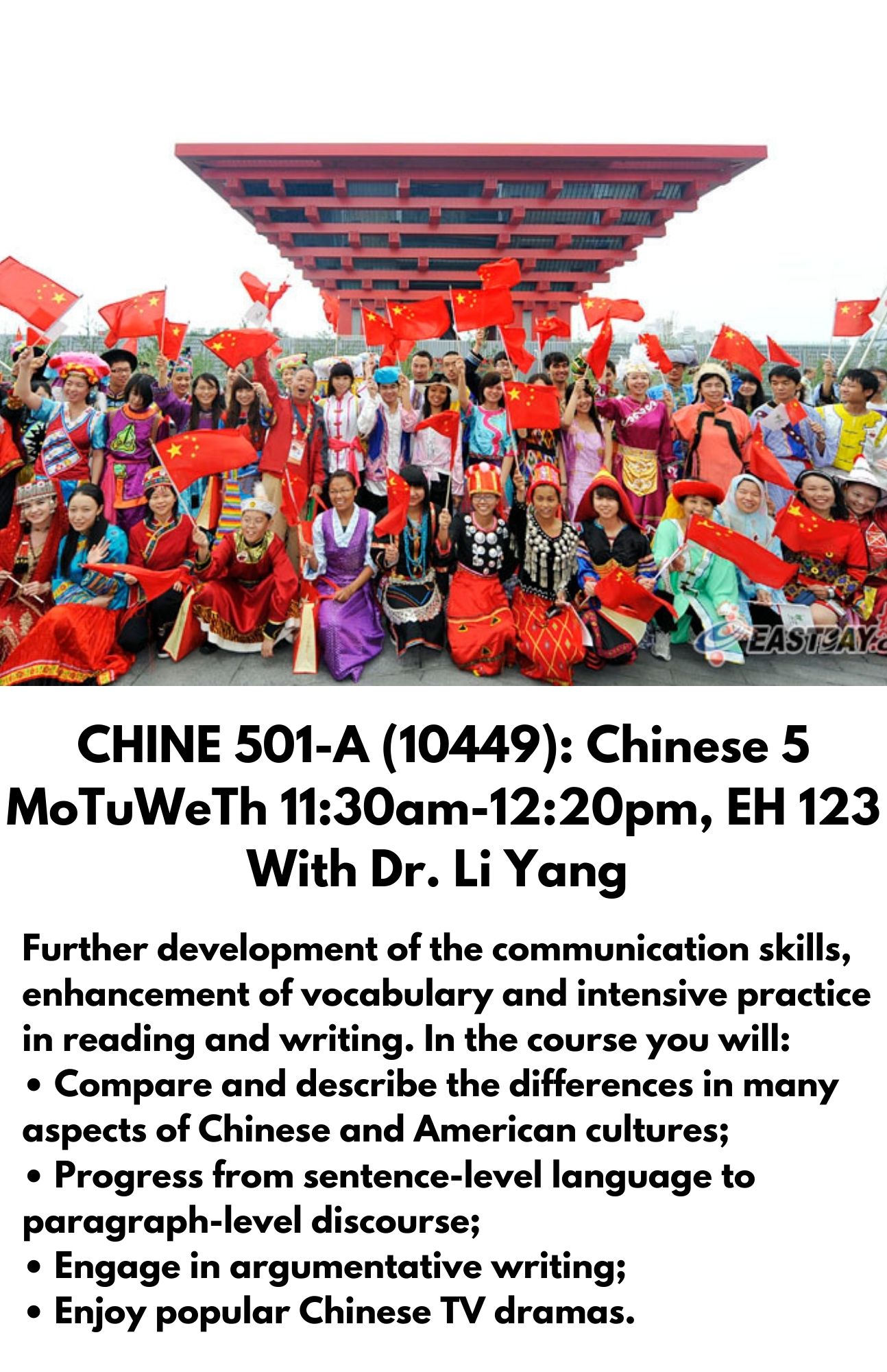 CHINE 501-A (10449): Chinese 5 MoTuWeTh 11:30am-12:20pm, EH 123 With Dr. Li Yang.Further development of the communication skills, enhancement of vocabulary and intensive practice in reading and writing. In the course you will: • Compare and describe the differences in many aspects of Chinese and American cultures; • Progress from sentence-level language to paragraph-level discourse;  • Engage in argumentative writing;  • Enjoy popular Chinese TV dramas.