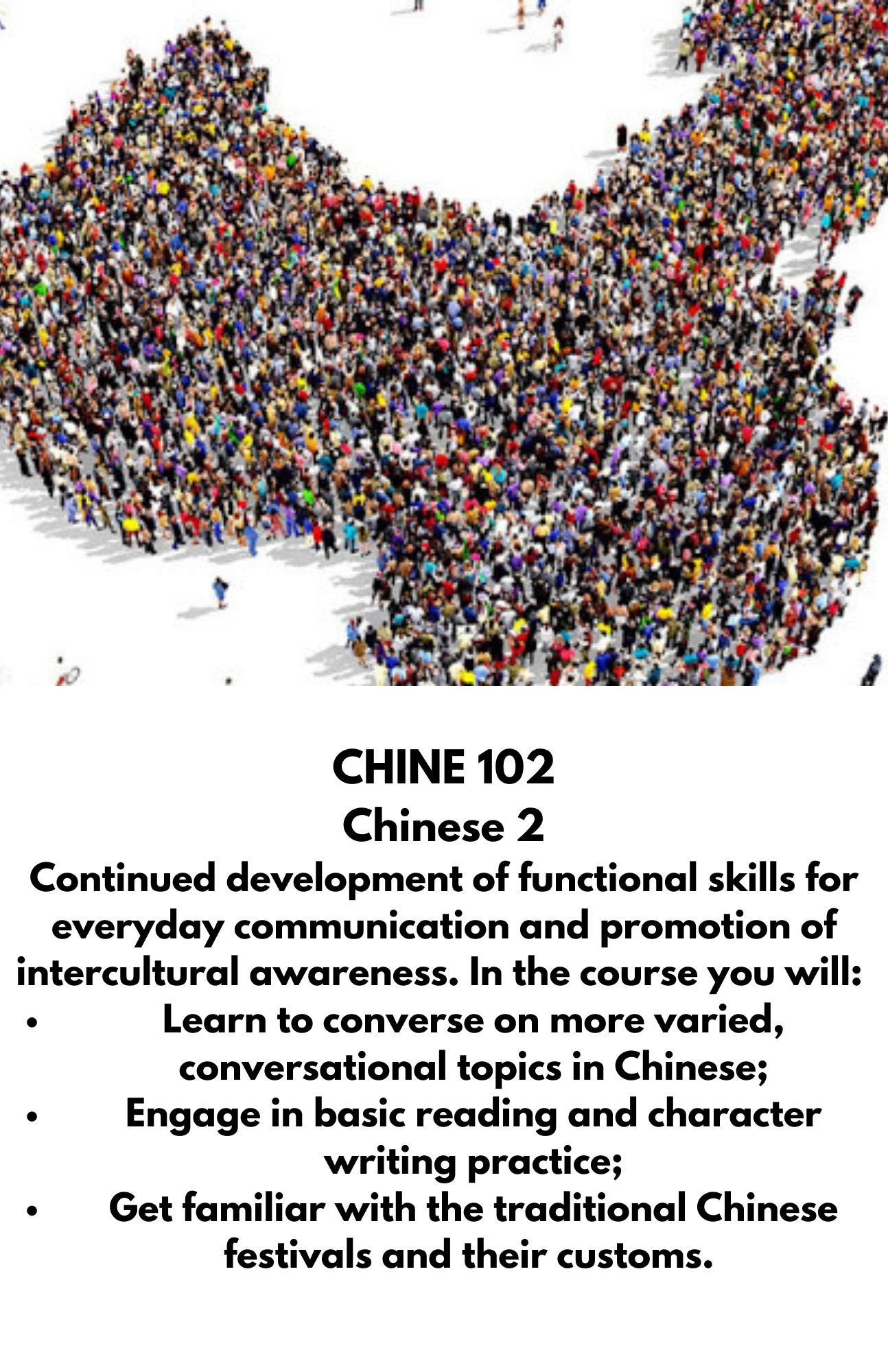 CHINE 102  Chinese 2  Continued development of functional skills for everyday communication and promotion of intercultural awareness. In the course you will:  Learn to converse on more varied, conversational topics in Chinese; Engage in basic reading and character writing practice; Get familiar with the traditional Chinese festivals and their customs.