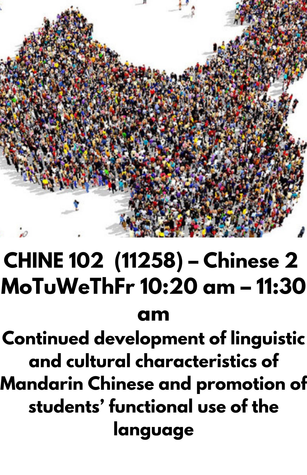 CHINE 102  (11258) – Chinese 2  MoTuWeThFr 10:20 am – 11:30 am Continued development of linguistic and cultural characteristics of Mandarin Chinese and promotion of students’ functional use of the language