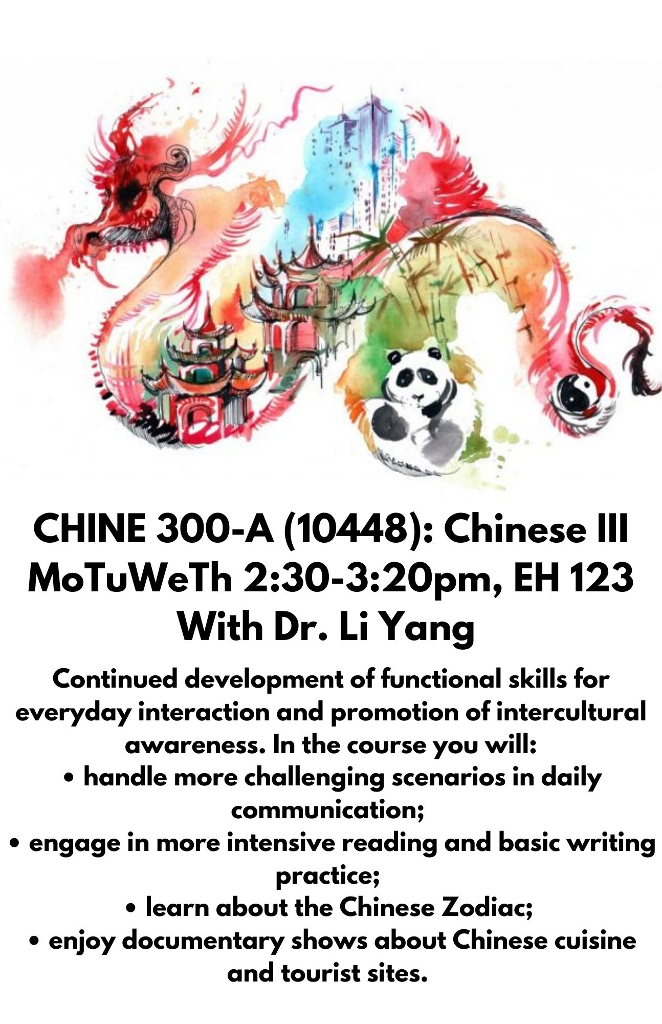 CHINE 300-A (10448): Chinese III MoTuWeTh 2:30-3:20pm, EH 123 With Dr. Li Yang. Continued development of functional skills for everyday interaction and promotion of intercultural awareness. In the course you will: • handle more challenging scenarios in daily communication;  • engage in more intensive reading and basic writing practice;  • learn about the Chinese Zodiac;  • enjoy documentary shows about Chinese cuisine and tourist sites. 