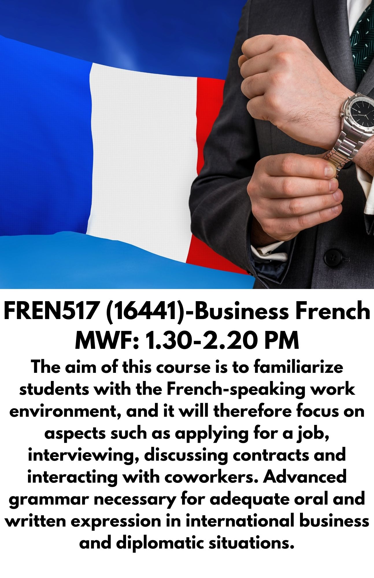 FREN517 (16441)-Business French MWF: 1.30-2.20 PM The aim of this course is to familiarize students with the French-speaking work environment, and it will therefore focus on aspects such as applying for a job, interviewing, discussing contracts and interacting with coworkers. Advanced grammar necessary for adequate oral and written expression in international business and diplomatic situations.