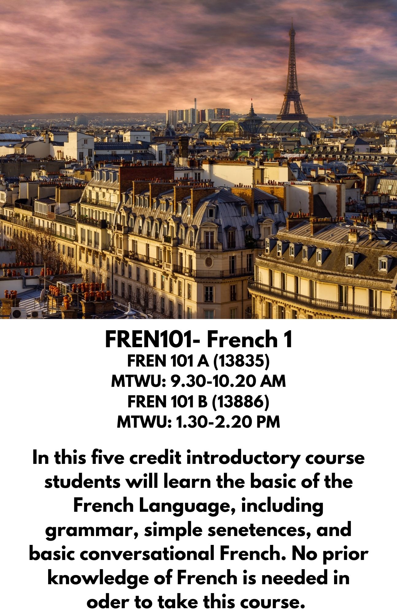 FREN101- French 1. FREN 101 A (13835) MTWU: 9.30-10.20 AM FREN 101 B (13886) MTWU: 1.30-2.20 PM. In this five credit introductory course students will learn the basic of the French Language, including grammar, simple senetences, and basic conversational French. No prior knowledge of French is needed in oder to take this course.