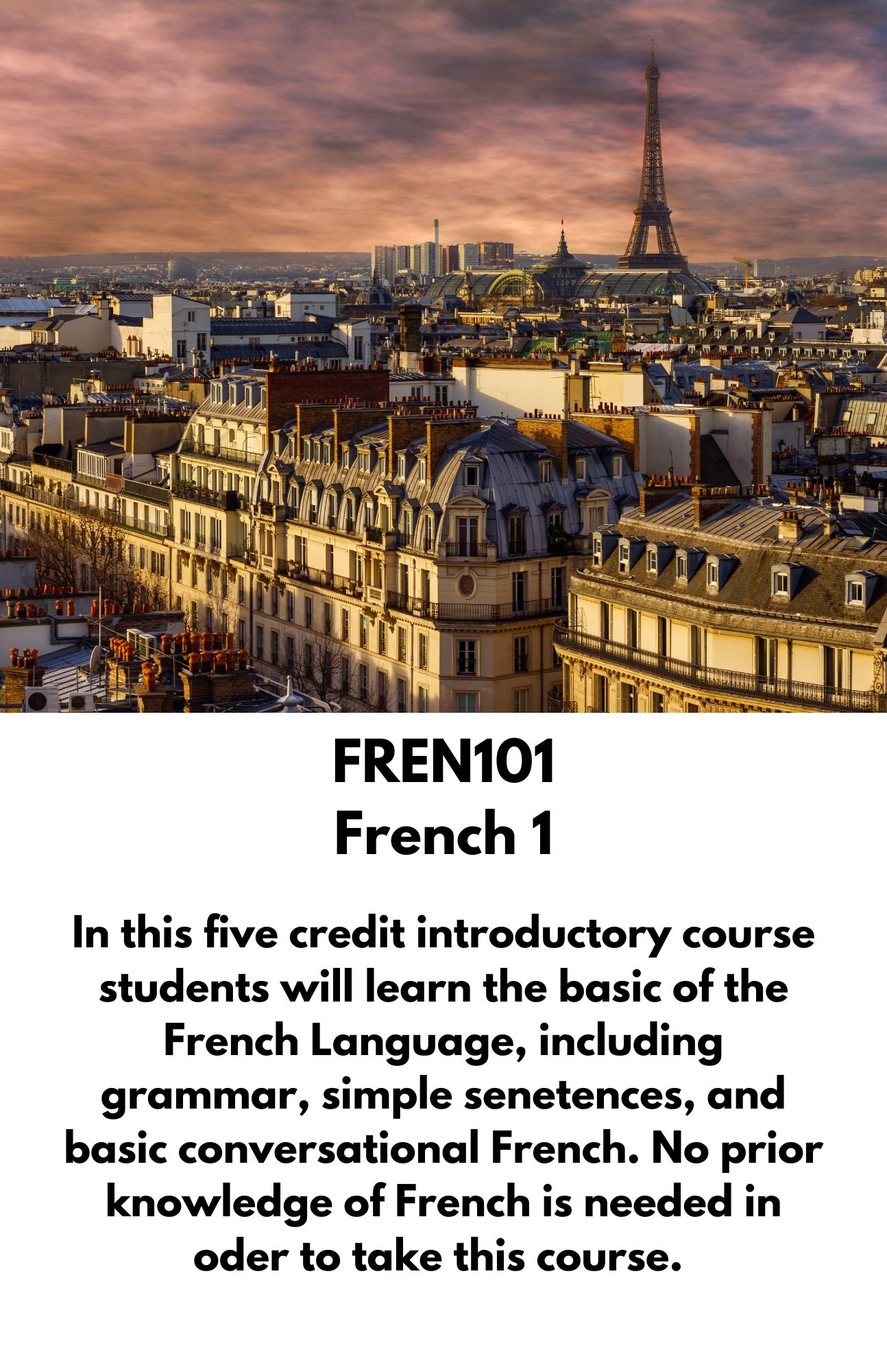 FREN101 French 1. In this five credit introductory course students will learn the basic of the French Language, including grammar, simple senetences, and basic conversational French. No prior knowledge of French is needed in oder to take this course.