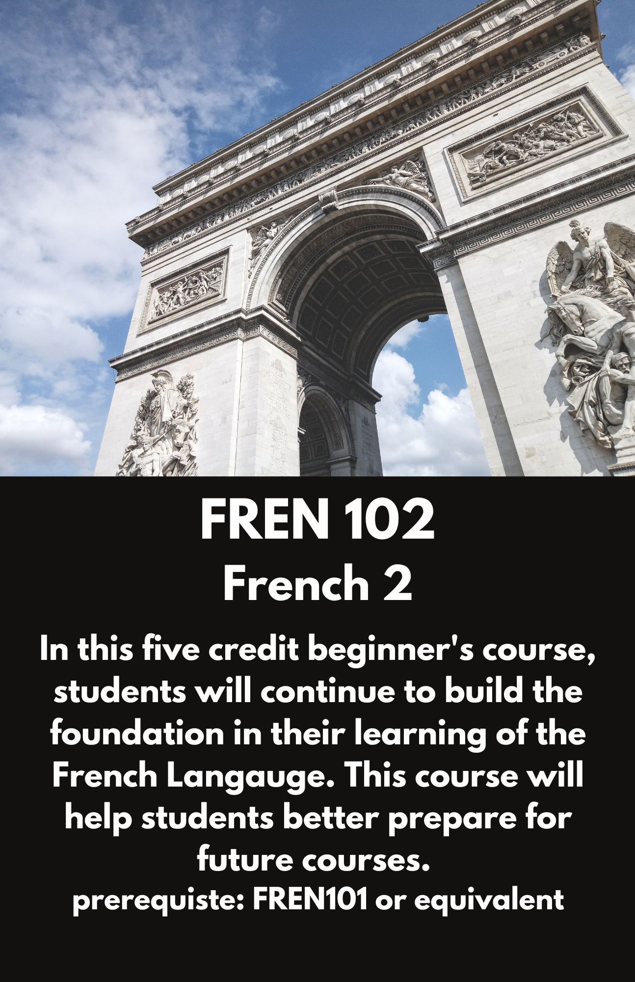 FREN 102  French 2. In this five credit beginner's course, students will continue to build the foundation in their learning of the French Langauge. This course will help students better prepare for future courses.  prerequiste: FREN101 or equivalent