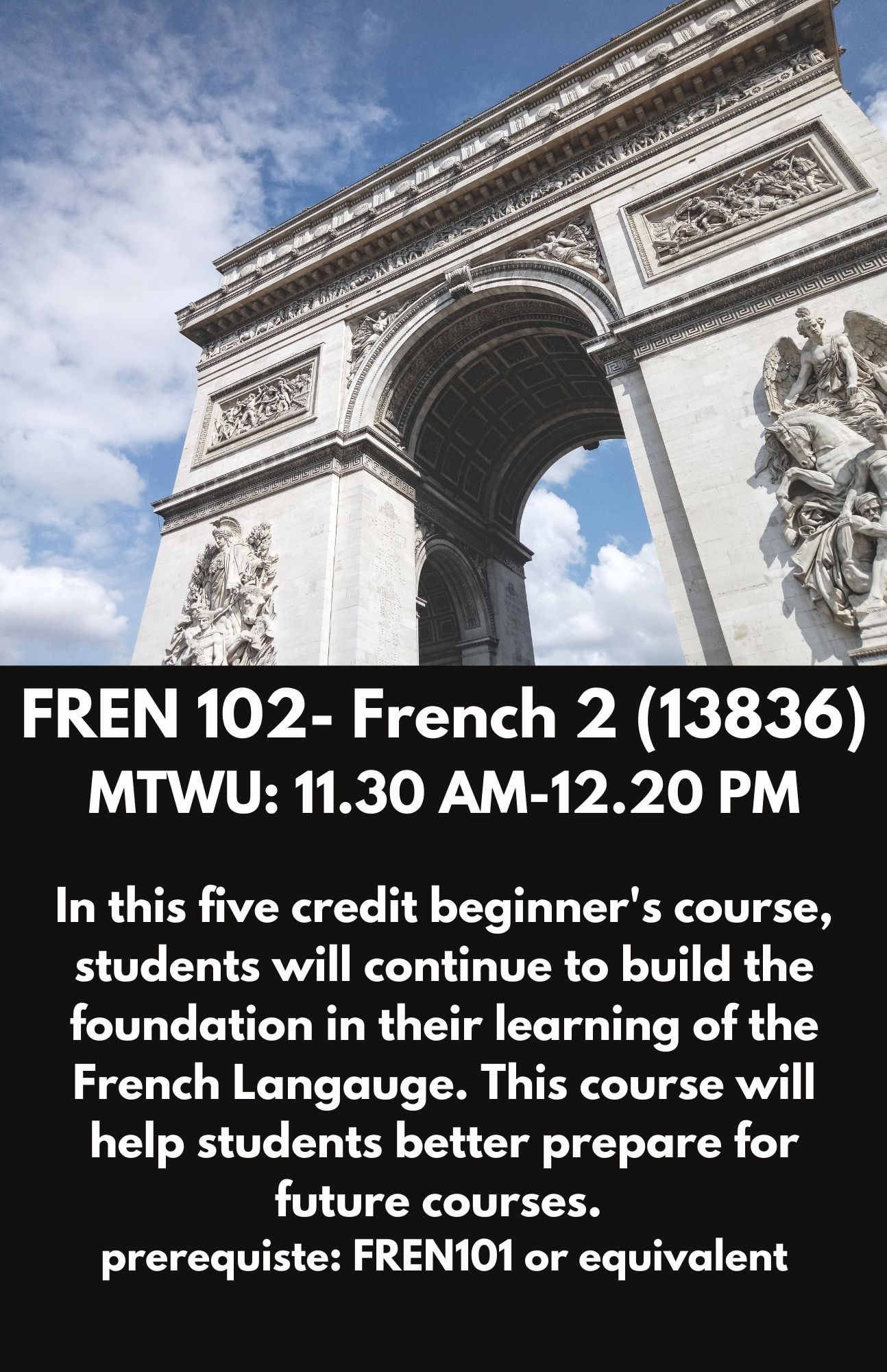 FREN 102- French 2 (13836). MTWU: 11.30 AM-12.20 PM. In this five credit introductory course students will learn the basic of the French Language, including grammar, simple senetences, and basic conversational French. No prior knowledge of French is needed in oder to take this course.