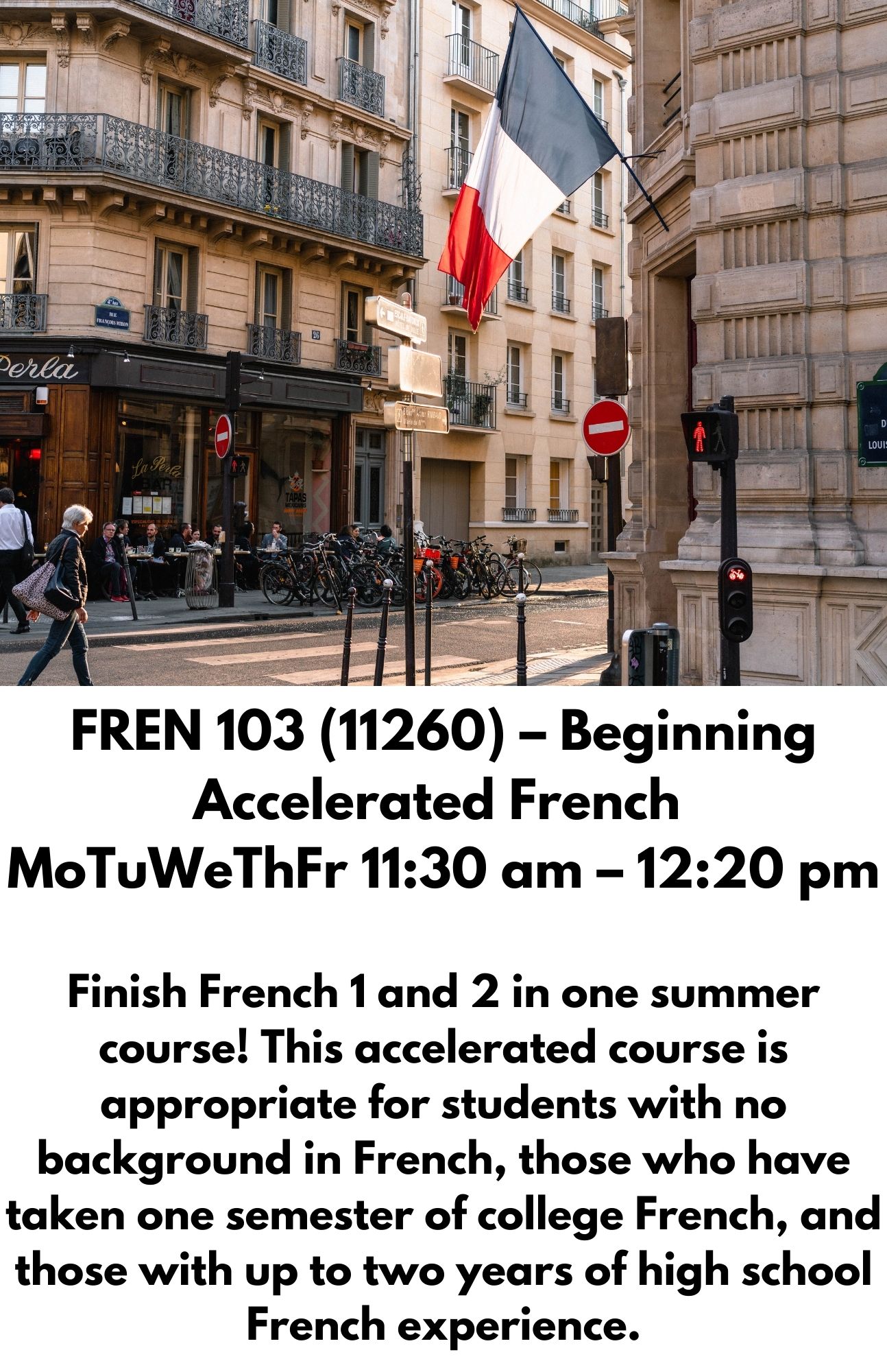 FREN 103 (11260) – Beginning Accelerated French  MoTuWeThFr 11:30 am – 12:20 pm  Finish French 1 and 2 in one summer course! This accelerated course is appropriate for students with no background in French, those who have taken one semester of college French, and those with up to two years of high school French experience.