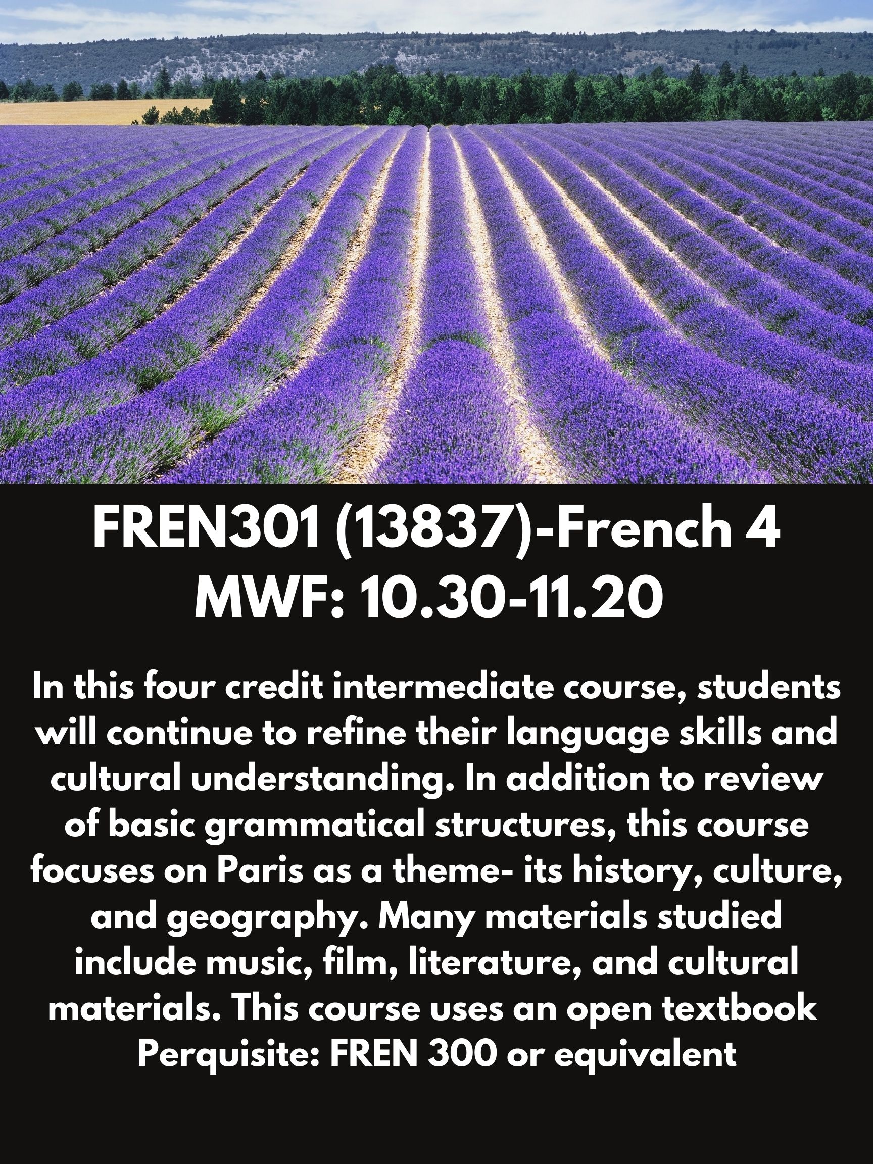 FREN301 (13837)-French 4 MWF: 10.30-11.20. In this four credit intermediate course, students will continue to refine their language skills and cultural understanding. In addition to review of basic grammatical structures, this course focuses on Paris as a theme- its history, culture, and geography. Many materials studied include music, film, literature, and cultural materials. This course uses an open textbook  Perquisite: FREN 300 or equivalent 