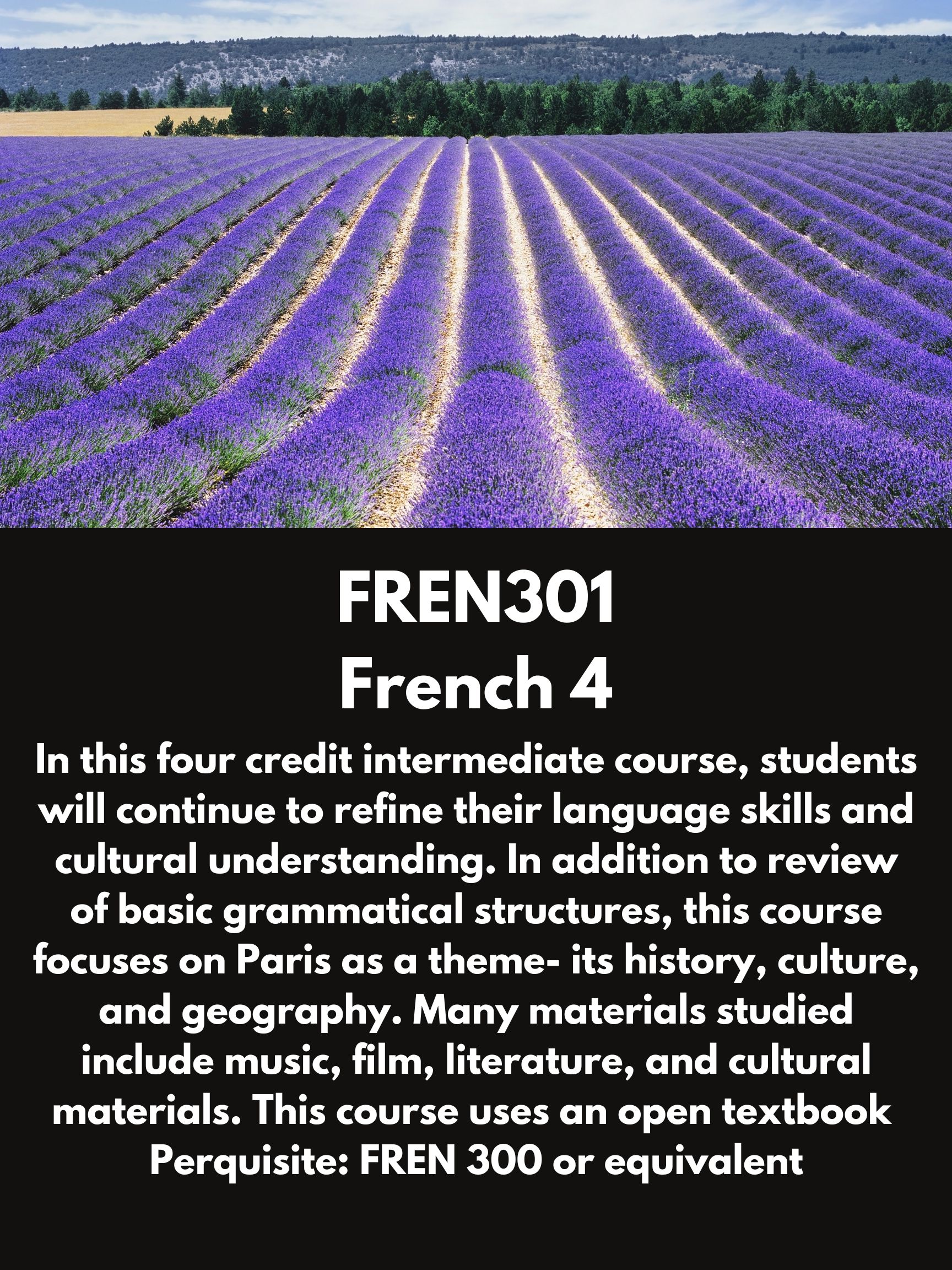 FREN301 French 4. In this four credit intermediate course, students will continue to refine their language skills and cultural understanding. In addition to review of basic grammatical structures, this course focuses on Paris as a theme- its history, culture, and geography. Many materials studied include music, film, literature, and cultural materials. This course uses an open textbook  Perquisite: FREN 300 or equivalent