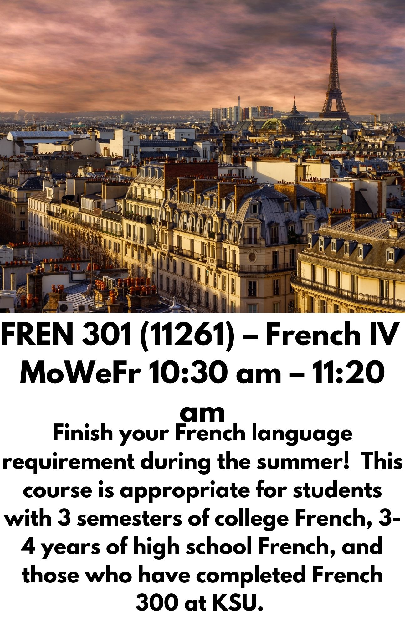 FREN 301 (11261) – French IV  MoWeFr 10:30 am – 11:20 am. Finish your French language requirement during the summer!  This course is appropriate for students with 3 semesters of college French, 3-4 years of high school French, and those who have completed French 300 at KSU.