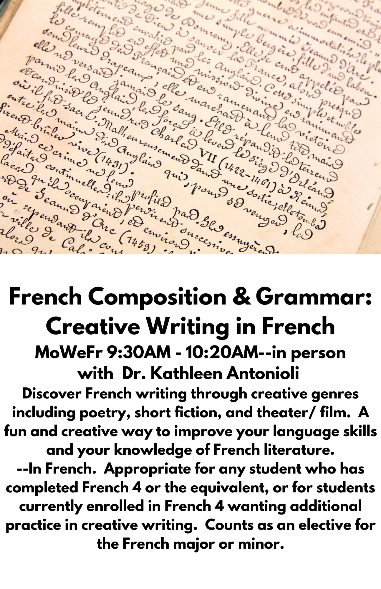 French Composition & Grammar: Creative Writing in French MoWeFr 9:30AM - 10:20AM--in person with  Dr. Kathleen Antonioli  Discover French writing through creative genres including poetry, short fiction, and theater/ film.  A fun and creative way to improve your language skills and your knowledge of French literature. --In French.  Appropriate for any student who has completed French 4 or the equivalent, or for students currently enrolled in French 4 wanting additional practice in creative writing.  Counts as an elective for the French major or minor.