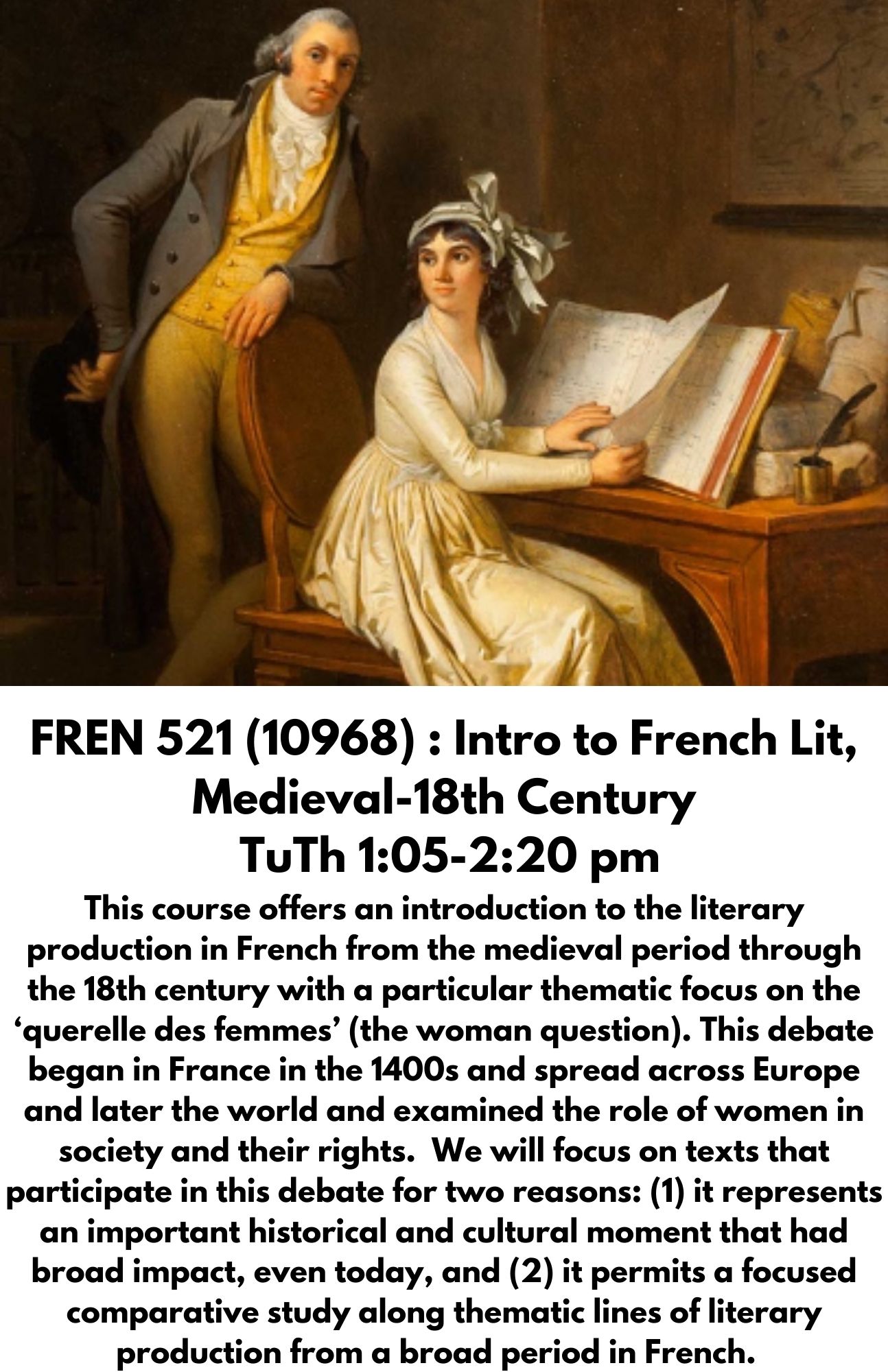 FREN 521 (10968) : Intro to French Lit, Medieval-18th Century  TuTh 1:05-2:20 pm This course offers an introduction to the literary production in French from the medieval period through the 18th century with a particular thematic focus on the ‘querelle des femmes’ (the woman question). This debate began in France in the 1400s and spread across Europe and later the world and examined the role of women in society and their rights.  We will focus on texts that participate in this debate for two reasons: (1) it represents an important historical and cultural moment that had broad impact, even today, and (2) it permits a focused comparative study along thematic lines of literary production from a broad period in French.