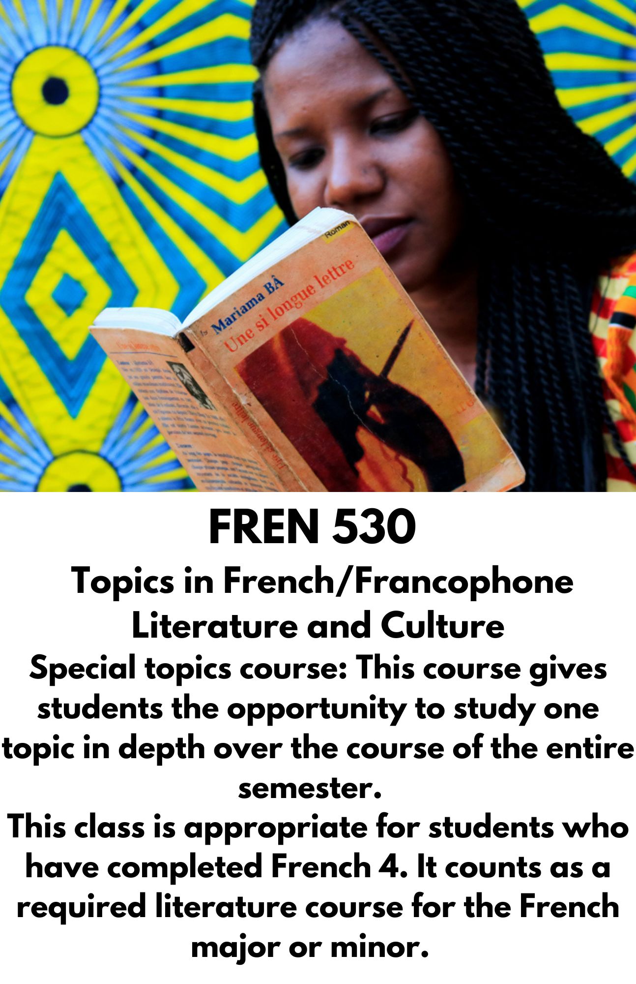 FREN 530   Topics in French/Francophone Literature and Culture Special topics course: This course gives students the opportunity to study one topic in depth over the course of the entire semester.   This class is appropriate for students who have completed French 4. It counts as a required literature course for the French major or minor.