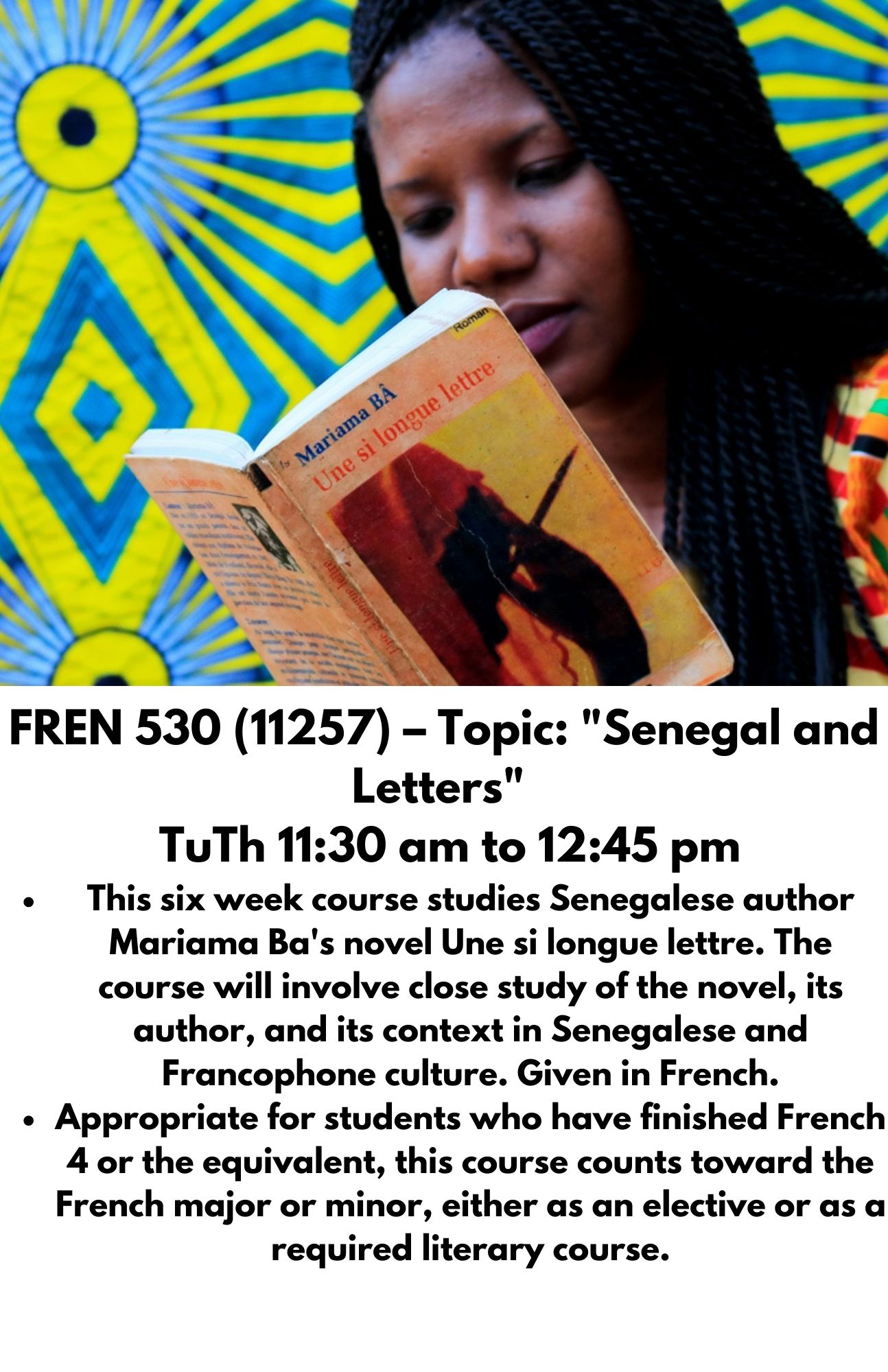 FREN 530 (11257) – Topic: "Senegal and Letters"   TuTh 11:30 am to 12:45 pm This six week course studies Senegalese author Mariama Ba's novel Une si longue lettre. The course will involve close study of the novel, its author, and its context in Senegalese and Francophone culture. Given in French. Appropriate for students who have finished French 4 or the equivalent, this course counts toward the French major or minor, either as an elective or as a required literary course.