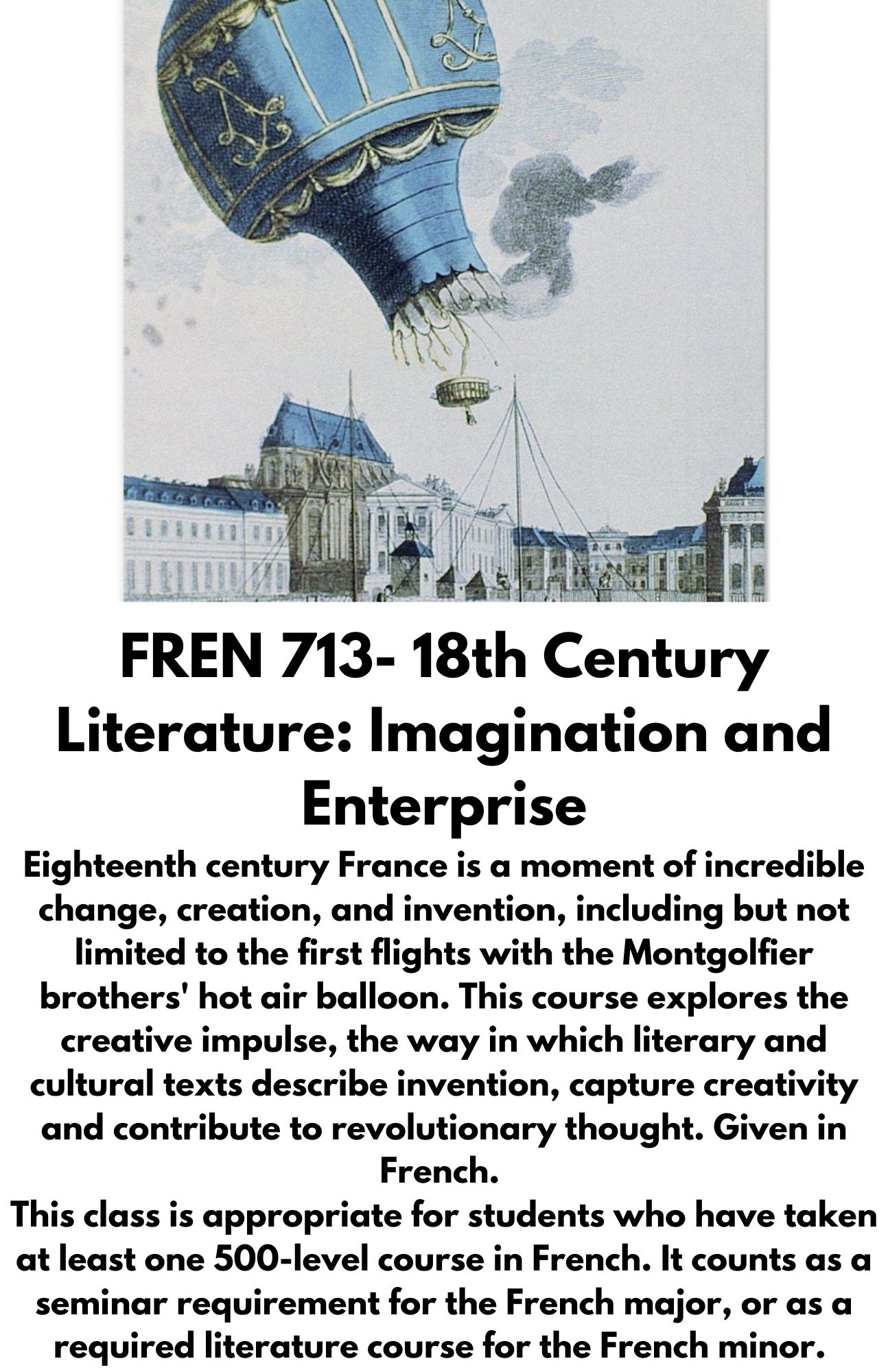 FREN 713- 18th Century Literature: Imagination and Enterprise Eighteenth century France is a moment of incredible change, creation, and invention, including but not limited to the first flights with the Montgolfier brothers' hot air balloon. This course explores the creative impulse, the way in which literary and cultural texts describe invention, capture creativity and contribute to revolutionary thought. Given in French. ​ This class is appropriate for students who have taken at least one 500-level course in French. It counts as a seminar requirement for the French major, or as a required literature course for the French minor.