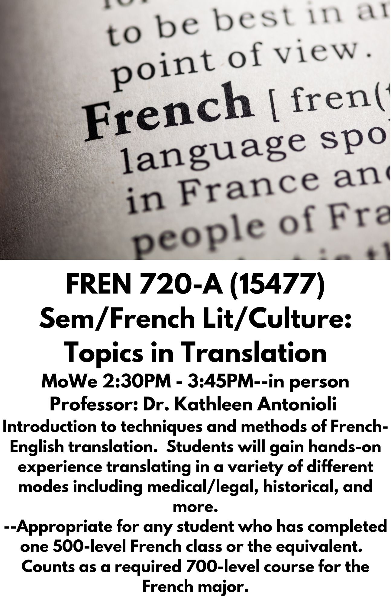 FREN 720-A (15477) Sem/French Lit/Culture: Topics in Translation MoWe 2:30PM - 3:45PM--in person Professor: Dr. Kathleen Antonioli  Introduction to techniques and methods of French-English translation.  Students will gain hands-on experience translating in a variety of different modes including medical/legal, historical, and more. --Appropriate for any student who has completed one 500-level French class or the equivalent.  Counts as a required 700-level course for the French major.