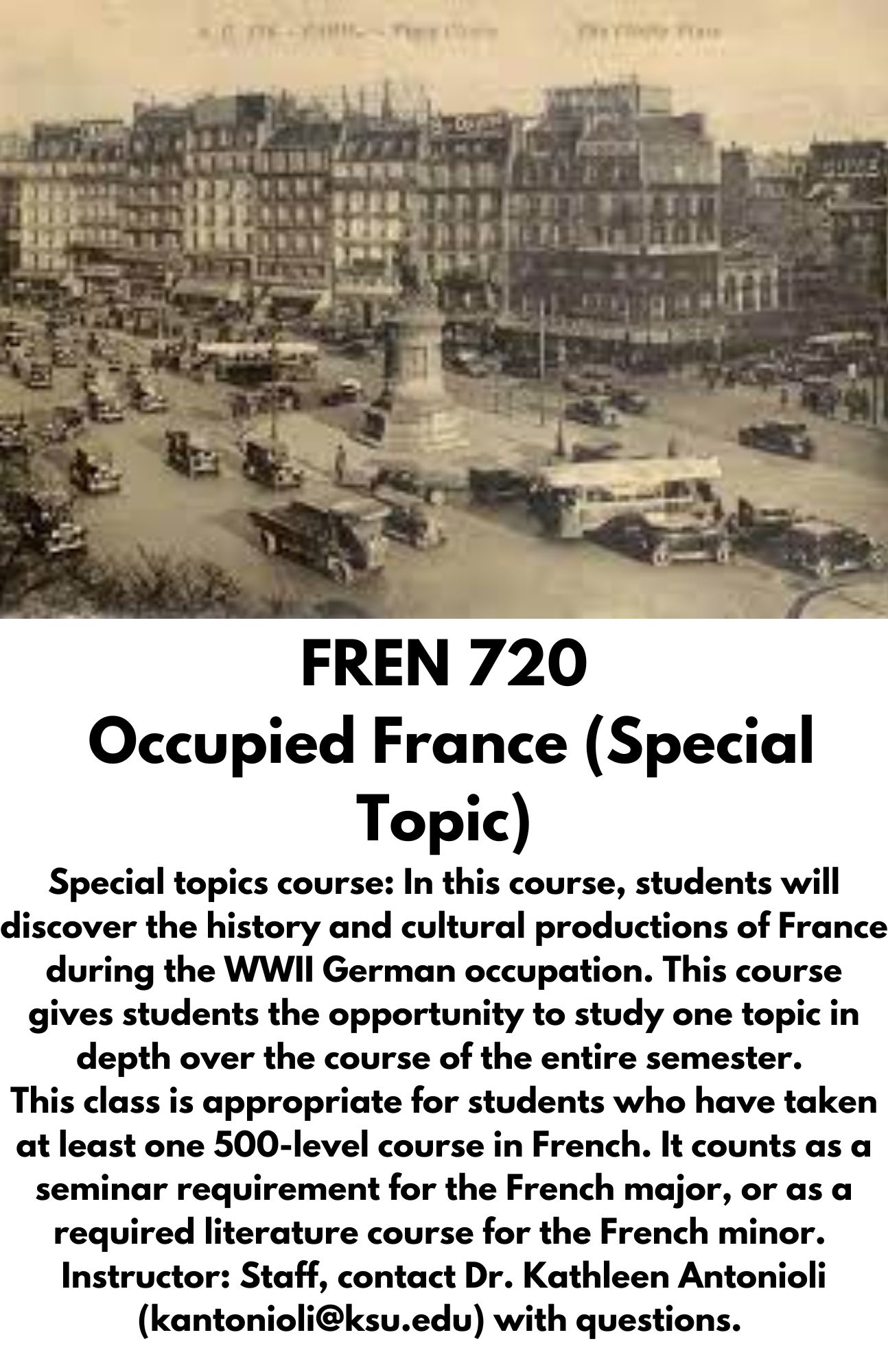 FREN 720  Occupied France (Special Topic) Special topics course: In this course, students will discover the history and cultural productions of France during the WWII German occupation. This course gives students the opportunity to study one topic in depth over the course of the entire semester. ​ This class is appropriate for students who have taken at least one 500-level course in French. It counts as a seminar requirement for the French major, or as a required literature course for the French minor. ​ Instructor: Staff, contact Dr. Kathleen Antonioli (kantonioli@ksu.edu) with questions.