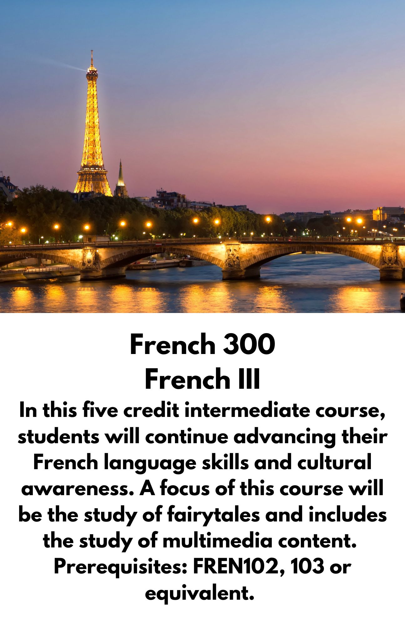 French 300 French III In this five credit intermediate course, students will continue advancing their French language skills and cultural awareness. A focus of this course will be the study of fairytales and includes the study of multimedia content.  Prerequisites: FREN102, 103 or equivalent.