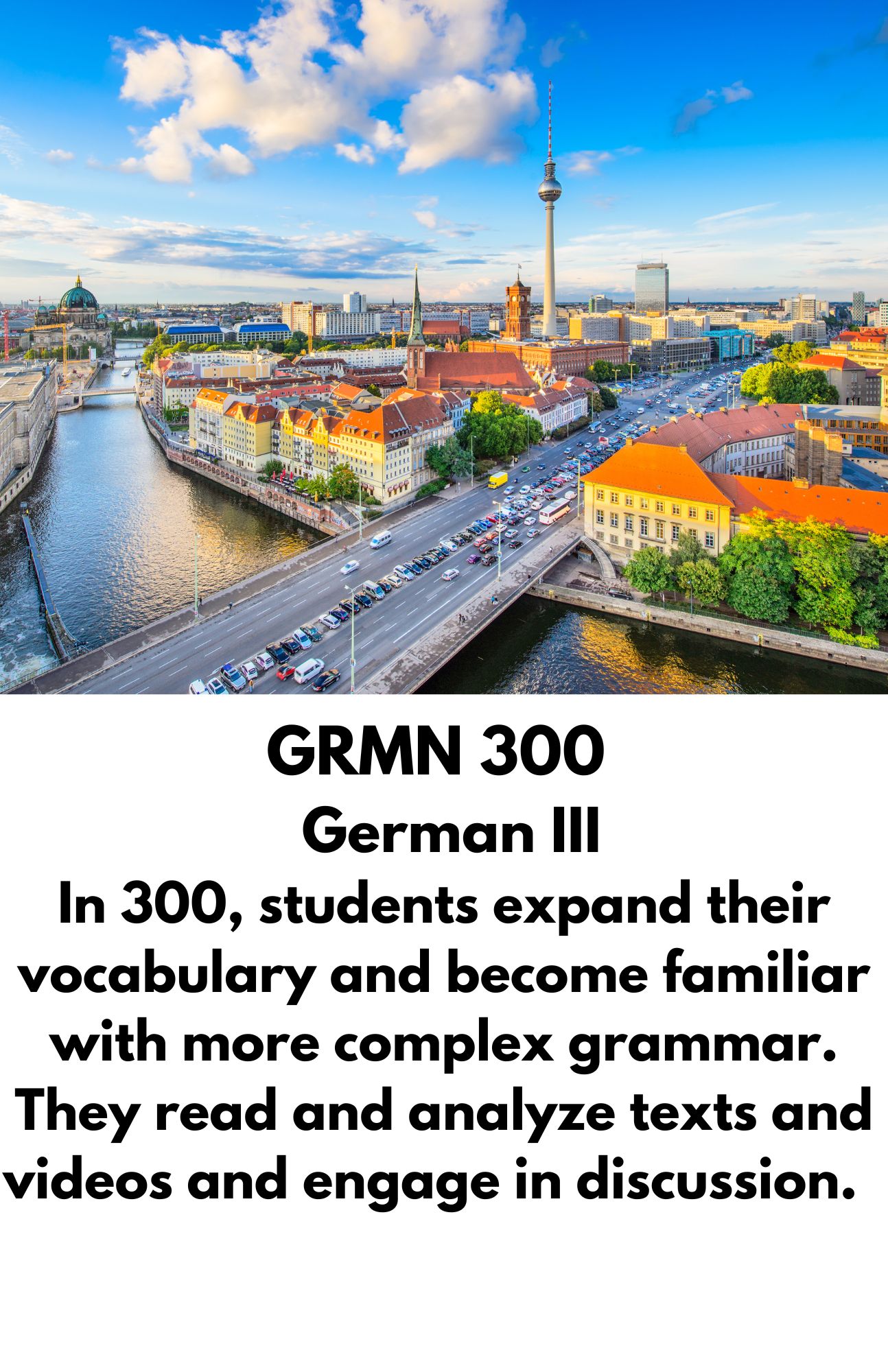 GRMN 301-  German IV. In 301, students read, interpret, and discuss longer German texts, extending the focus on language and culture. Students research various aspects of the history and culture of German-speaking countries and learn to write about and present the results of their research.
