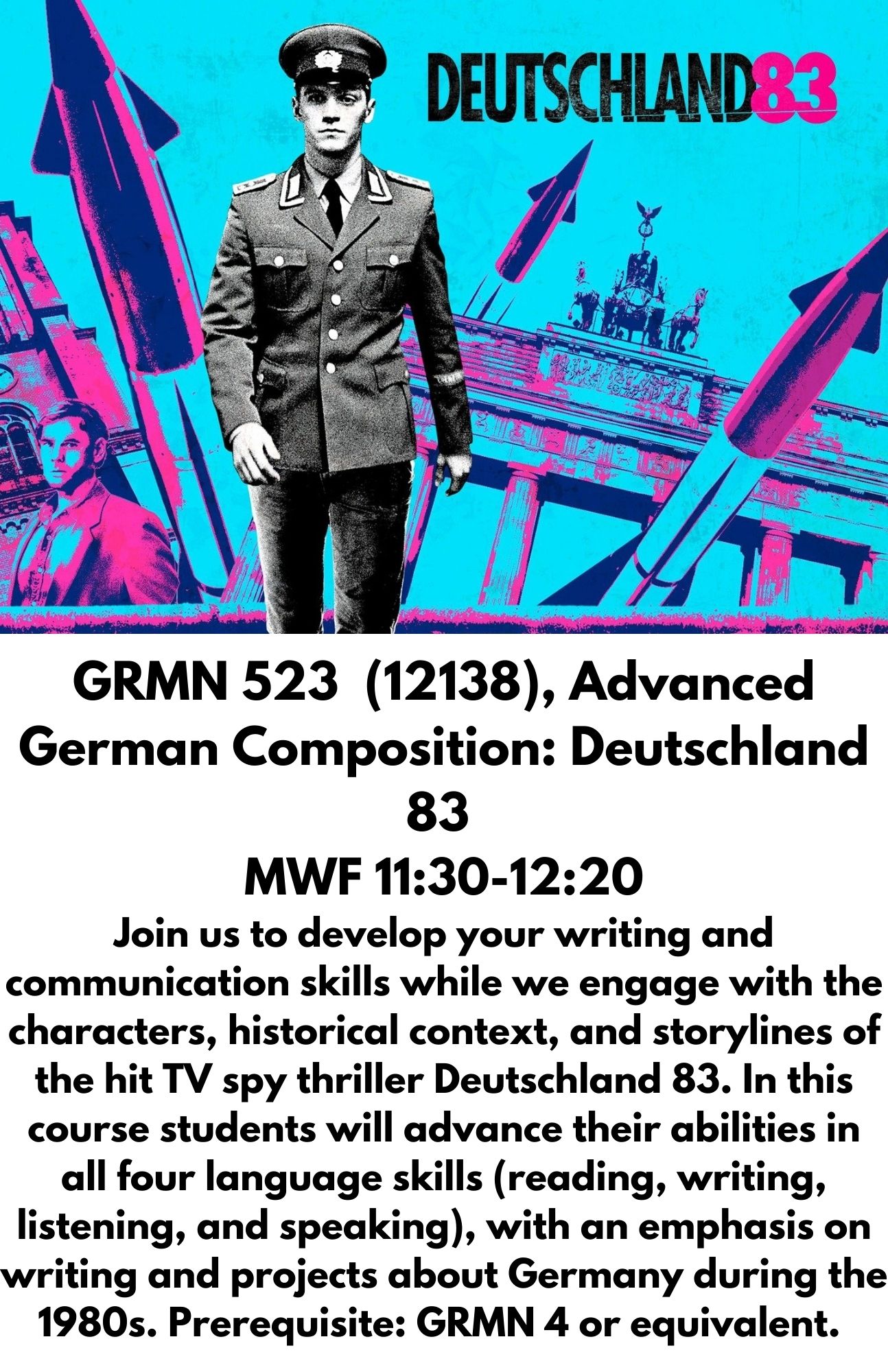 GRMN 523  (12138), Advanced German Composition: Deutschland 83  MWF 11:30-12:20 Join us to develop your writing and communication skills while we engage with the characters, historical context, and storylines of the hit TV spy thriller Deutschland 83. In this course students will advance their abilities in all four language skills (reading, writing, listening, and speaking), with an emphasis on writing and projects about Germany during the 1980s. Prerequisite: GRMN 4 or equivalent.