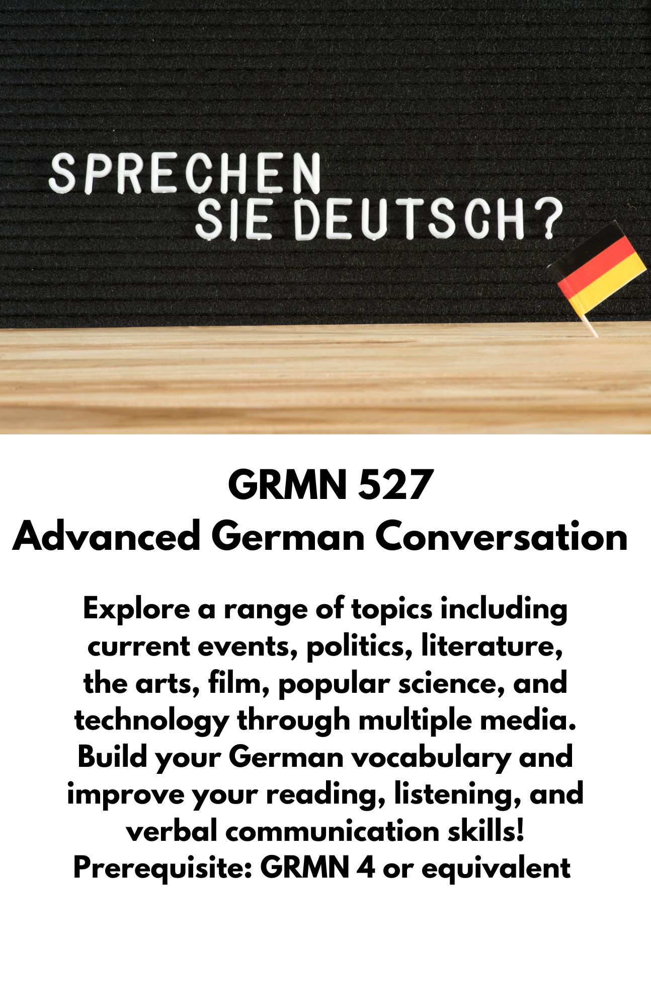 GRMN 527  Advanced German Conversation. Explore a range of topics including current events, politics, literature, the arts, film, popular science, and technology through multiple media. Build your German vocabulary and improve your reading, listening, and verbal communication skills! Prerequisite: GRMN 4 or equivalent