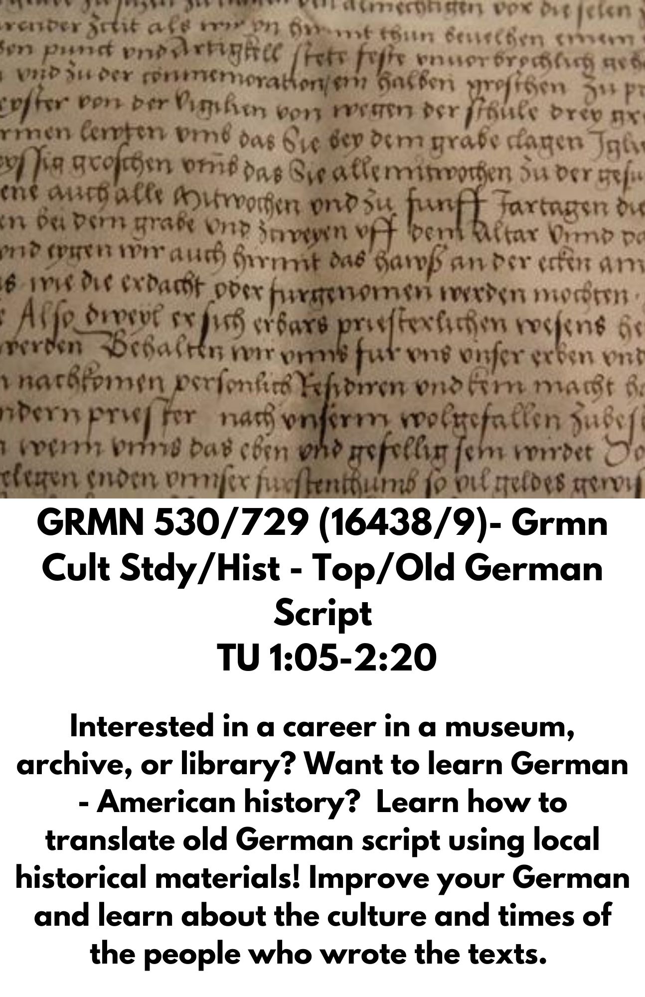 GRMN 530/729 (16438/9)- Grmn Cult Stdy/Hist - Top/Old German Script  TU 1:05-2:20  Interested in a career in a museum, archive, or library? Want to learn German - American history?  Learn how to translate old German script using local historical materials! Improve your German and learn about the culture and times of the people who wrote the texts.