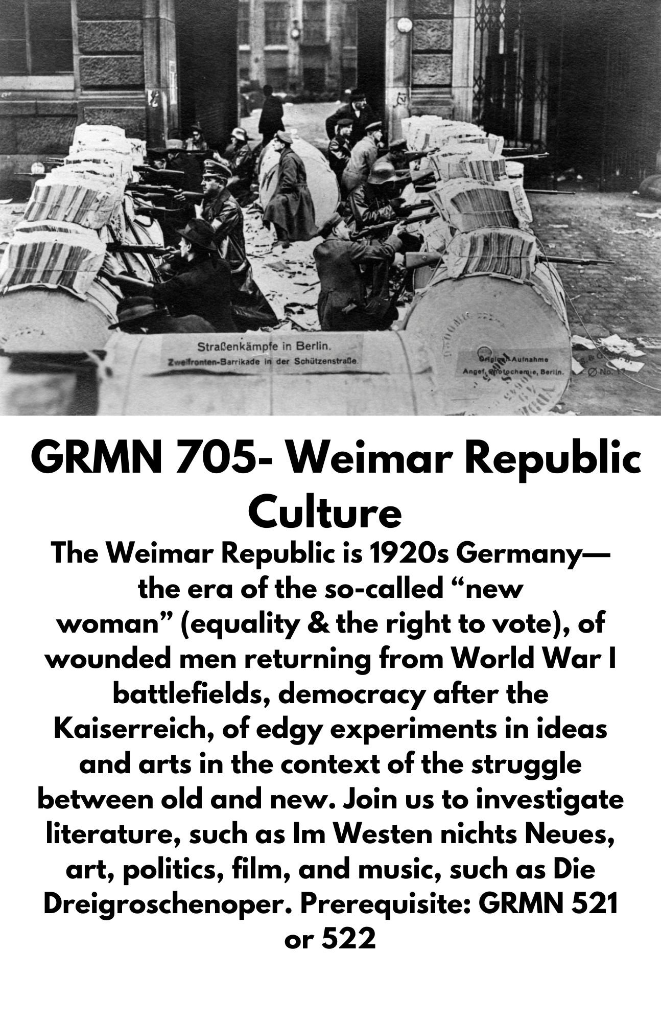 The Weimar Republic is 1920s Germany—the era of the so-called “new woman” (equality & the right to vote), of wounded men returning from World War I battlefields, democracy after the Kaiserreich, of edgy experiments in ideas and arts in the context of the struggle between old and new. Join us to investigate literature, such as Im Westen nichts Neues, art, politics, film, and music, such as Die Dreigroschenoper. Prerequisite: GRMN 521 or 522